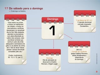 1
Domingo
50
b. O domingo na História
17 Do sábado para o domingo
ue todos os u zes,
e todos os habitantes
da cidade, e todos os
mercadores e art fices
descansem no venerável
dia do Sol. ão o stante,
atendam os lavradores
com plena li erdade ao
cultivo dos campos visto
acontecer ami de que
nenhum outro dia é tão
adequado à semeadura do
grão ou ao plantio da vinha
da o não se dever deixar
passar o tempo avorável
concedido pelo céu.
Codex Justinianus,
li . 1 , it. 12, par. 2.
4 d. .
Concílio de Laudiceia
gre a atólica omana
adota oficialmente a
observância
do domingo.
de Março de 21 d. .
1o
decreto dominical
civil pelo imperador
onstantino.
Domingo
ia de adoração ao
deus sol no mpério
omano. rigem pagã.
Infográﬁco:AlexandreRochasobimagemdeFotolia
 