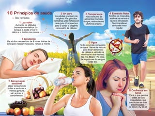 54
Princípios de saúde
c. Oito remédios
18 2 Ar puro
As células precisam de
oxig nio. s gló ulos
vermelhos 2 0 milhões em
cada gota transportam
para o corpo o oxig nio
necessário às células.
1 Luz solar
Aumenta os gló ulos
brancos e vermelhos do
sangue e a uda a fixar o
cálcio e o ós oro nos ossos.
6 Água
do corpo são compostos
de água. Serve de ve culo
para levar alimentos
às células e ve culo na
eliminação dos detritos.
s rins filtram 1 0 litros
de impurezas do sangue
cada dia.
5 Descanso
s adultos necessitam de horas diárias de
sono para relaxar m sculos, nervos e mente.
7 Alimentação
saudável
Maior consumo de
rutas e verduras e
menos gordura,
sal, aç car e
condimentos.
3 Temperança
Não consumo de
alimentos imundos,
drogas, estimulantes.
om nio próprio.
4 Exercício físico
onifica os m sculos,
acalma os nervos e
a uda a circulação.
ecomenda se
atividade sica
regular.
8 Conﬁança em
Deus
Ele é o que perdoa
todas as tuas
iniquidades, que
sara todas as tuas
en ermidades.
Sl 10 : x 2 :2
Infográﬁco:AlexandreRocha/IlusraçãoRogérioChimello
 