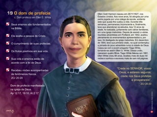 57
c. Dom profético em Ellen G. White
O dom de profecia19
Seus ensinos são fundamentados
na Bíblia.
Ela exalta a pessoa de Cristo.
O cumprimento de suas profecias.
Os frutos positivos em sua vida.
Sua vida e ensinos estão de
acordo com a lei de Deus.
Recebeu visões acompanhadas
de fenômenos físicos.
2Cr 20:20
Dom de profecia manifestado
na igreja de Deus.
Ap 12:17, 19:10; At 2:17
Ellen Gold Harmon nasceu em 26/11/1827, nos
Estados Unidos. Aos nove anos, foi atingida por uma
pedra jogada por uma colega de escola, acidente
este que quase lhe custou a vida. Durante três
semanas, permaneceu inconsciente e, finalmente,
teve que abandonar os estudos. Aos 12 anos de
idade, foi batizada, juntamente com vários familiares,
em uma igreja metodista. Depois de assistir a várias
reuniões adventistas em Portland, em 1842, aceitou
plenamente os ensinamentos apresentados e, por
isso, foi desligada da igreja metodista. Em dezembro
de 1844, teve sua primeira visão, na qual contemplou
a jornada do povo adventista rumo à cidade de Deus.
Casou-se com o jovem pregador Tiago White,
tornando-se assim Ellen G. White. Dessa união,
nasceram quatro filhos. iago hite aleceu em 1 1.
Ellen White viveu 88 anos, recebeu mais de duas mil
visões e sonhos e escreveu mais de cem mil páginas.
“Crede no SENHOR, vosso
Deus, e estareis seguros;
crede nos Seus profetas
e prosperareis”.
2Cr 20:20
Infográﬁco:AlexandreRocha/Ilusrações:VandirDortaJr.
 