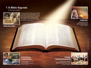 1 A Bíblia Sagrada
UNIDADE
PODER
TRANSFORMADOR
Mesmo sendo escrita
durante 1.600 anos por 40
autores diferentes, a bíblia
não se contradiz.
PROFECIAS
CUMPRIDAS
E haverá fomes e terremotos
em vários lugares;
porém tudo isto é o princípio
das dores. Mt 24:7
A Bíblia possue um poder
transformador. Quando as pessoas
permitem que suas verdades entre
em seus corações.
Os Manuscritos do Mar Morto são uma coleção
de centenas de textos e fragmentos de texto
encontrados nas cavernas de Qumran, no Mar
Morto, no fim da década de 1940. Porções de
toda a Bíblia foram encontradas, exceto do
Livro de Ester e do Livro de Neemias. Este
achado ajudou a provar que o texto da bíblia,
que temos hoje, não foi alterado.
c) Por que conﬁar?
ARQUEOLOGIA
Ilustração:ThiagoLobo
Foto:Foolia/DivulgaçãoFoto:Foolia
Foto:WilliamdeMoraesInfográﬁco:AlexandreRocha/Ilustração:VandirDortaJr.
 