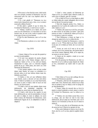 8 De aceea i-a fost frică de soare, când razele
sale l-au cotropit; crezând că Dumnezeu vrea să-l
nimicească prin foc căci s-au împlinit zilele de
care i-a spus.
9 Şi a mai gândit el: "Dumnzeu nu m-a
nimicit prin întunericul care a fost, ci ne va nimici
acum prin căldura focului."
10 Dar până a gândit el aşa în inima lui,
Cuvântul lui Dumnezeu, a venit la el şi i-a spus: -
11 "Adame, scuală-te şi te ridică, căci acest
soare nu este Dumnezeu, ci a fost făcut ca să de-a
lumină ziua, de care ţi-am vorbit în peşteră când
ţi-am spus că ziua vei avea lumină.
12 Dar Eu sânt Dumnezeu, care va fi cu tine
noaptea."
13 Şi Dumnezeu a plecat şi n-a mai vorbit cu
Adam.
Cap. XVII
1 Atunci Adam şi Eva au ieşit din peşteră şi
au mers în jurul grădini.
2 Şi cum s-au apropiat de poarta dinspre
apus, prin care a fost Satana alungat, când i-a
înşelat pe Adam şi Eva, ei l-au zărit pe Satana,
transformat în şarpe, care se zvârcolea lingând
praful de pe jos. Arăta jalnic, din motiv că a fost
blestemat de Dumnezeu;
3 Căci înainte şarpele a fost cel mai exaltat
dintre toate fiarele, iar acum s-a schimbat şi a
devenit odios şi cel mai inferior dintre toate ele,
târându-se pe burtă.
4 Cândva a fost cel mai înflăcărat dintre
toate fiarele, acum a devenit cel mai urât dintre
toate. O dată el se hrănia cu ce-a mai bună hrană,
iar acum cu praf. O dată a trăit în locul cel mai
frumos, iar acum în praf.
5 O dată a fost cel mai mândru dintre toate
dobitoacele, ele rămânând stupefiate de
frumuseţea sa, acum însă era dispreţuit de ele.
6 O dată a trăit într-un loc superb, în care
toate dobitoacele au venit de pretutindeni, la locul
de unde se adăpa el, toate se adăpau; iar acum
fiind veninos din blestemul lui Dumnezeu, toate
dobitoacele fugeau de el, ne adăpându-se unde se
adapă el.
Cap. XVIII
1 Când a văzut şarpele cel blestemat pe
Adam şi Eva, şi-a umflat capul, stând în coadă, cu
ochii roşii ca sângele, gata să-i omoară.
2 Şi s-a lăsat la Eva şi s-a luat după ea; până
ce Adam stătea de-o parte, plângând, căci n-a avut
nici un băţ să-l lovească pe şarpe.
3 Însă din dragoste pentru Eva, Adam s-a
apropiat de el şi l-a prins de coadă, iar el s-a întors
către Adam şi i-a zis: -
4 "Adame, din cauza ta şi a lui Eva, am ajuns
în felul acesta să mă târăsc pe burtă." Apoi prin
puterea sa mare, i-a doborât pe Adam şi Eva jos şi
s-a suit peste ei, gata să-i omoare.
5 Însă Dumnezeu a trimis un înger şi l-a
alungat pe şarpe de la ei şi i-a ridicat de jos.
6 Atunci Cuvântul lui Dumnezeu a venit la
şarpe şi i-a zis: "Prima dată te-am făcut volubil şi
te-am pus să te târăşti pe burtă, dar nu ţi-am luat
graiul.
7 Acum, pe vecie să fi mut şi să nu mai
vorbeşti, nici tu nici neamul tău, căci prima dată ai
vrut să-mi ruinezi făpturile Mele, să le supui ţie,
iar acum ai voit să-i omori."
8 Atunci pe loc şarpele a muţit şi n-a mai
putut să vorbească.
9 Şi din porunca lui Dumnezeu, un vânt s-a
lăsat din cer şi l-a suflat pe şarpe departe de Adam
şi Eva, aruncându-l pe malul mări în ţara din
India.
Cap. XIX
1 Însă Adam şi Eva au stat a plânge din nou
înaintea lui Dumnezeu spunând: -
2 "Doamne, când am stat în peşteră am spus
astfel către Tine, Domnul meu, fiarele de pe câmp
mă vor prinde şi mă vor sfâşia şi mă vor şterge de
pe faţa pământului."
3 Atunci Adam de necazul său s-a lovit în
piept şi a căzut la pământ ca mort; atunci a venit la
el Cuvântul lui Dumnezeu, care l-a ridicat şi i-a
zis:
4 "Adame, nici una dintre aceste fiare, nu te
va atinge, căci am lăsat să vină la tine toate
dobitoacele, dar pe şarpe nu l-am lăsat, căci s-ar fi
ridicat şi ai fi tremurat şi frica de el ar fi intrat în
inima ta.
5 Căci eu am ştiut că cel blestemat este rău,
de aceea nu la-şi fi lăsat să se apropie de tine.
6 Dar acum întăreşte-ţi inima şi nu-ţi mai fie
frică; căci Eu voi fi cu tine, până la capătul zilelor
tale.
7
 