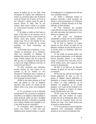 aşezat să judece pe un loc înalt, fiind
înconjurat de trupele sale îmbrăcate în
armuri şi a poruncit gărzi sale să târască
acolo pe fiecare om în parte, pe Evrei şi
să-i silească a mânca carne de porc şi
lucruri oferite la idoli. Dar în caz
contrar, dacă cineva refuză a se spurca
cu acele lucruri necurate, să fie torturat
şi omorât.
37 Şi după ce mulţi au fost luaţi cu
forţa, a fost adus şi un oarecare om în
faţa lui Aniocus, Evreu, a cărui nume era
Elazar, preot prin naştere, instruit în
ştiinţa Legi. Era un om înaintat în ani;
fiind cunoscut de mulţi de la curtea
tiranului, ca fiind cunoscător de
filozofie.
38 Privindu-l pe el Antiocus, i-a zis:
"Înainte să poruncesc să te tortureze,
fiind om venerabil, te sfătuiesc să
mănânci din carnea de porc şi să-ţi scapi
viaţa. Findcă respect anii tăi şi peri tăi
albi, pe care i-ai câştigat de mult, dar tot
te mai ţi de religia Iudaică şi mă faci să
cred că nu eşti filozof.
39 Căci excelentă este mâncarea
acestui animal, pe care natura ni l-a
acordat şi de ce trebuie tu să-l
abominezi? Întradevăr este o nebunie să
nu placi această plăcere inocentă şi rău
este să alungi favoarea Naturi.
40 Dar şi mai mare nebunie ar fi, mă
refer din partea ta, este să neglijezi
adevărul, căci atunci vei începe să mă
sfidezi chiar şi pe mine, prin pedepsele
tale.
41 Te vei întoarce tu de la filosofia
ta nefirească? Nu vei arunca tu stupida ta
calculare şi vei adapta o nouă încadrare a
minţi potrivită anilor tăi târzi; învăţând
adevărata filosofie a eficenţei şi totodată
să te închini sfatului meu caritabil şi să-
ţi faci milă de ani tăi venerabili?
42 Consideră, dacă întradevăr ar
exista vreo Putere a cărui ochi este
îndreptat peste această religie a voastră,
el întodeauna te va strâmptora pe tine de
vreo schimbare făcută."
43 Astfel a îndemnat tiranul la
mâncare necurată a cărni necurate, iar
Elazar a cerut permisiunea să vorbească
şi primind, a început discuţia sa în faţa
judecăţi, în felul următor:
44 "Noi, Antiocus, am acceptat
Legea Divină ca Lege a ţări noastre şi nu
este altă necesitate mai puternică la noi,
decât a ne supune Legi.
45 De aceea noi întradevăr
considerăm că drept este să nu încălcăm
Legea, calea noastră, nici într-un fel.
46 Şi încă tu sugerezi că Legea
noastră nu este divină, pe când noi cu
dârjenie susţinem că este divină şi nu ni
se cuvine nouă s-o încălcăm, chiar nici
pentru milă.
47 Nu crede că aceasta pentru noi
este un păcat neânsemnat, ca să mâncăm
lucruri necurate, pentru a nu încălca
Legea. Cu lucruri mici s-au mari, este la
fel de ticălos lucru, căci Legea pe toate
acestea le dispreţuieşte.
48 Dar tu îţi baţi joc de filosofia
noastră, de parcă noi am trăi în contrar
cu raţiunea.
49 Nu este aşa, căci pe noi Legea ne
învaţă stăpânirea de sine, ca noi să
putem fi stăpâni tuturor plăcerilor şi
dorinţelor şi suntem întradevăr instruiţi
în vitejie, ca toate pedepsele să le
îndurăm cu pregătire; şi ne învaţă
dreptate, ca în toate să fim modeşti şi ne
învaţă în dreptate şi respect să slujim
numai Dumnezeului care este.
50 De aceea noi nu mâncăm carne
necurată, căci noi credem că Legea
noastră este de la Dumnezeu dată şi noi
la fel ştim de Creatorul lumii, că este
Făcător de Lege. Care simte pentru noi
în acord cu natura noastră.
51 El ne-a poruncit nouă să mâncăm
mâncarea care corespunde sufletelor
noastre şi ne-a interzis să mâncăm alta.
6
 