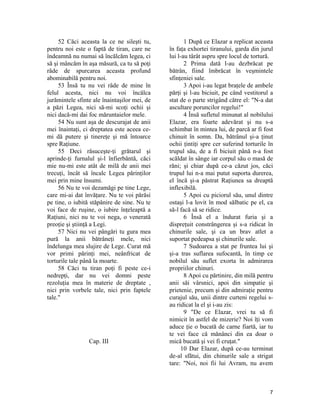 52 Căci aceasta la ce ne sileşti tu,
pentru noi este o faptă de tiran, care ne
îndeamnă nu numai să încălcăm legea, ci
să şi mâncăm în aşa măsură, ca tu să poţi
râde de spurcarea aceasta profund
abominabilă pentru noi.
53 Însă tu nu vei râde de mine în
felul acesta, nici nu voi încălca
jurămintele sfinte ale înaintaşilor mei, de
a păzi Legea, nici să-mi scoţi ochii şi
nici dacă-mi dai foc măruntaielor mele.
54 Nu sunt aşa de descurajat de anii
mei înaintaţi, ci dreptatea este aceea ce-
mi dă putere şi tinereţe şi mă întoarce
spre Raţiune.
55 Deci răsuceşte-ţi grătarul şi
aprinde-ţi furnalul şi-l înfierbântă, căci
mie nu-mi este atât de milă de anii mei
trecuţi, încât să încalc Legea părinţilor
mei prin mine însumi.
56 Nu te voi dezamăgi pe tine Lege,
care mi-ai dat învăţare. Nu te voi părăsi
pe tine, o iubită stăpânire de sine. Nu te
voi face de ruşine, o iubire înţeleaptă a
Raţiuni, nici nu te voi nega, o venerată
preoţie şi ştiinţă a Legi.
57 Nici nu vei pângări tu gura mea
pură la anii bătrâneţi mele, nici
îndelunga mea slujire de Lege. Curat mă
vor primi părinţi mei, neânfricat de
torturile tale până la moarte.
58 Căci tu tiran poţi fi peste ce-i
nedrepţi, dar nu vei domni peste
rezoluţia mea în materie de dreptate ,
nici prin vorbele tale, nici prin faptele
tale."
Cap. III
1 După ce Elazar a replicat aceasta
în faţa exhortei tiranului, garda din jurul
lui l-au târât aspru spre locul de tortură.
2 Prima dată l-au dezbrăcat pe
bătrân, fiind îmbrăcat în veşmintele
sfinţeniei sale.
3 Apoi i-au legat braţele de ambele
părţi şi l-au biciuit, pe când vestitorul a
stat de o parte strigând către el: "N-a dat
ascultare poruncilor regelui!"
4 Însă sufletul minunat al nobilului
Elazar, era foarte adevărat şi nu s-a
schimbat în mintea lui, de parcă ar fi fost
chinuit în somn. Da, bătrânul şi-a ţinut
ochii ţintiţi spre cer suferind torturile în
trupul său, de a fi biciuit până n-a fost
scăldat în sânge iar corpul său o masă de
răni; şi chiar după ce-a căzut jos, căci
trupul lui n-a mai putut suporta durerea,
el încă şi-a păstrat Raţiunea sa dreaptă
inflexibilă.
5 Apoi cu piciorul său, unul dintre
ostaşi l-a lovit în mod sălbatic pe el, ca
să-l facă să se ridice.
6 Însă el a îndurat furia şi a
dispreţuit constrângerea şi s-a ridicat în
chinurile sale, şi ca un brav atlet a
suportat pedeapsa şi chinurile sale.
7 Sudoarea a stat pe fruntea lui şi
şi-a tras suflarea sufocantă, în timp ce
nobilul său suflet exorta în admirarea
propriilor chinuri.
8 Apoi cu părtinire, din milă pentru
anii săi vârsnici, apoi din simpatie şi
prietenie, precum şi din admiraţie pentru
curajul său, unii dintre curteni regelui s-
au ridicat la el şi i-au zis:
9 "De ce Elazar, vrei tu să fi
nimicit în astfel de mizerie? Noi îţi vom
aduce ţie o bucată de carne fiartă, iar tu
te vei face că mănânci din ea doar o
mică bucată şi vei fi cruţat."
10 Dar Elazar, după ce-au terminat
de-al sfătui, din chinurile sale a strigat
tare: "Noi, noi fii lui Avram, nu avem
7
 