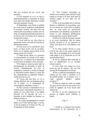 abil să-i avansez pe ce-i ce-mi dau
ascultare.
23 Fiţi asiguraţi că vi se va oferi o
importantă poziţie şi autoritate în slujba
mea, dacă veţi alunga străvechea voastră
lege prin politeţea voastră.
24 Împărtăşiţi viaţa Elenă şi umblaţi
pe o cale nouă şi inspiraţi o nouă plăcere
în tinereţea voastră; căci dacă mă veţi
înfuria prin neascultarea voastră, mă veţi
forţa să intreprind penalităţi groaznice şi
pe fiecare din voi în parte să vă supun la
moarte prin tortură.
25 Aveţi milă de voi, căci chiar eu
oponentul vostru, am milă de tinereţea şi
frumuseţea foastră.
26 Veţi avea voi în considerare acest
lucru, că dacă nu-mi veţi da ascultare,
atunci nu vă rămâne alceva decât să fiţi
supuşi morţi prin tortură!"
27 După aceste spuse, el a poruncit
ca instrumentele de tortură să fie aduse
înaintea lor, cu intenţia de-ai determina
ca prin frică să mănânce carne necurată.
28 Şi după ce ostaşi au adus roţile şi
dislocatoarele de articulaţii şi roţile de
tortură, sfărâmătoarele de oase şi
catapultele, cazanele şi vasele cu mangal
şi răsucitorul pentru degete şi cleşti din
fier, despicătoarea şi stigmatul; tiranul a
vorbit din nou şi a zis:
29 "Acum ştiţi mai bine, ce vă va
aştepta, flăcăilor mei, iar dreptatea căreia
voi îi slujiţi, va fi îndreptăţită de
constrângerea schimbări voastre."
30 Dar auzind ei îndemnările lui şi
văzând aceste instrumente groaznice, nu
numai că n-au arătat frică, ci au înălţat
filosofia lor în opoziţie de ce-a a
tiranului şi prin dreapta lor Raţiune, au
tulburat tirania sa.
31 Şi în plus presupunând că vreunul
dintre ei ar fi fost slab de înger, s-au laş,
ce fel de replică ar fi folosit ei? Nu s-ar
fi întâmplat în felul următor:
32 "Vai! Creaturi mizerabile ce
sântem noi şi nebuni peste măsură! Când
regele ne învaţă şi ne face nouă apel în
termeni regali, să nu-i dăm noi lui
ascultare?
33 De ce ne încurajăm noi cu dorinţe
deşarte şi îndrăznim în neascultare, care
ne va costa pe noi viaţa? Oare nu fraţilor
mei, ne vom teme de groaznicele
instrumente care cântăresc cu greutate în
torturi şi vom abandona lăudăroşenia
aceasta goală şi această fatală soartă?
34 Să ne fie milă de tinereţea noastră
şi să avem considerare faţă de mama
noastră vârsnică şi să ne supunem cu
inima, căci dacă nu ne vom supune, vom
muri.
35 Şi chiar justiţia divină va avea
milă de noi, căci ne-am supus regelui de
frică. De ce să alungăm de la noi această
viaţă dragă şi să ne deprivăm pe noi de
această lume dulce?
36 Să nu străduim fără trebuinţă şi
nici cu deşărtăciune să nu invităm
tortura noastră.
37 Căci chiar nici Legea nu ne-ar
acuza pe noi la moarte, căci am fost
speriaţi de instrumentele de tortură.
38 De ce astfel de nemulţumire să ne
inflame pe noi, când o ascultare va fi
favorabilă pentru noi şi putem avea o
viaţă paşnică, dându-i regelui
ascultare.?"
39 Însă nu astfel de vorbe au scăpat
din gura acestor tineri la uşa torturi, nici
astfel de gânduri nu le-au trecut prin
minţile lor.
40 Căci ei au fost dispreţuitori de
pasiuni şi stăpâni peste pedepse şi
dureri.
Cap. V
1 Astfel nu a terminat bine tiranul
concluziunea sa de îndemnare de a
10
 