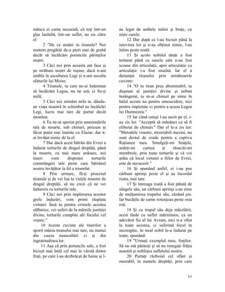 mânca ei carne necurată, că toţi într-un
glas laolaltă, într-un suflet, au zis către
el:
2 "De ce amâni tu tiranule? Noi
suntem pregătiţi de-a pieri mai de grabă
decât să încălcăm poruncile părinţilor
noştri.
3 Căci noi prin aceasta am face şi
pe străbuni noştri de ruşine, dacă n-am
umbla în ascultarea Legi şi n-am asculta
sfaturile lui Moise.
4 Tiranule, tu care ne-ai îndemnat
să încălcăm Legea, nu ne urâ, ci fie-ţi
milă;
5 Căci noi stimăm mila ta, dându-
ne viaţa noastră în schimbul ne încălcări
Legi, lucru mai tare de purtat decât
moartea.
6 Tu ne-ai speriat prin ameninţările
tale de moarte, sub chinuri, precum ai
făcut puţin mai înainte cu Elazar, dar n-
ai învăţat nimic de la el.
7 Dar dacă acest bătrân din Evrei a
îndurat torturile de dragul dreptăţi, până
la moarte, cu mai mare ardoare, noi
tineri vom dispreţui torturile
constrângeri tale peste care bătrânul
nostru învăţător la fel a triumfat.
8 Prin urmare, fă-ţi procesul
tiranule şi de vei lua tu vieţile noastre de
dragul dreptăţi, să nu crezi că ne vei
îndurera cu torturile tale.
9 Căci noi prin implorarea acestor
grele îndurări, vom primi răsplata
virtutei: Însă tu pentru crimele acestea
sălbatice, vei suferi de la mâinile justiţiei
divine, torturile cumplite ale focului cel
veşnic."
10 Aceste cuvinte ale tinerilor a
sporit mânia tiranului mai tare, nu numai
din cauza neascultări ci şi din
ingratitudinea lor.
11 Aşa că prin poruncile sale, a fost
biciuit mai întâi cel mai în vârstă dintre
fraţi, pe care l-au dezbrăcat de haine şi l-
au legat de ambele mâini şi braţe, cu
nişte curele.
12 Dar după ce l-au biciuit până la
istovirea lor şi n-au obţinut nimic, l-au
întins peste roată.
13 Şi acolo nobilul tânăr a fost
torturat până ce oasele sale n-au fost
scoase din articulaţii, apoi articulaţie cu
articulaţie i-a fost smulsă. Iar el a
denunţat tiranului prin următoarele
cuvinte:
14 "O tu tiran prea abominabil, tu
duşman al justiţiei divine şi nebun
însângerat, tu m-ai chinuit pe mine în
halul acesta nu pentru omoucidere, nici
pentru impietate ci pentru a acuza Legea
lui Dumnezeu."
15 Iar când ostaşi l-au auzit pe el, i-
au zis lui: "Acceptă să mănânci ca să fi
eliberat de chinuri." Dar el le-a zis lor:
"Metodele voastre, mizerabili mezini, nu
sunt destul de crude pentru a captiva
Raţiunea mea. Smulgeţi-mi braţele,
ardeţi-mi carnea şi răsuciţi-mi
membrele, prin toate torturile şi vă voi
arăta că locul virtutei a fiilor de Evrei,
este de necucerit."
16 Şi spunând astfel, ei i-au pus
cărbuni aprinşi peste el şi au încordat
roata, mai tare.
17 Şi întreaga roată a fost pătată de
sângele său, iar cărbuni aprinşi s-au stins
de mulţumirea trupului său, căzând jos.
Iar bucăţile de carne rotunjeau peste osia
roţi.
18 Şi cu trupul său deja măcelărit,
acest tânăr cu suflet mărinimos, ca un
adevărat fiu al lui Avram, nici n-a oftat
la toate acestea, ci suferind focul în
incorupţie, în mod nobil le-a îndurat pe
toate, spunând:
19 "Urmaţi exemplul meu, fraţilor.
Să nu mă părăsiţi şi să nu renegaţi frăţia
noastră şi nobleţea sufletului nostru.
20 Purtaţi războiul cel sfânt şi
onorabil, în numele dreptăţi, prin care
11
 