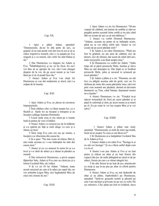 Cap. XX
1 Apoi a plâns Adam, spunând:
"Dumnezeule, du-ne în altă parte de aici, ca
şarpele să nu mai poată veni din nou la noi şi să se
ridice împotriva noastră; căci o va aştepta pe Eva
singură şi o va omorâ, căci ochii lui sânt hidoşi şi
răi."
2 Dar Dumnezeu i-a răspuns lui Adam şi
Eva: "Înbărbătaţivă-ţi şi nu vă fie frică, Eu nu-l
voi lăsa să se apropie de voi; căci l-am alungat
departe de la voi, de pe acest munte şi nu l-am
lăsat pe el să vă poată face rău."
3 Atunci Adam şi Eva i-au slujit lui
Dumnezeu şi i-au dat mulţumire şi slavă, căci i-a
scăpat de la moarte.
Cap. XXI
1 Apoi Adam şi Eva, au plecat să cerceteze
împrejurimile.
2 Însă căldura zilei s-a lăsat asupra lor, ca o
flacără şi feţele lor au început a transpira şi au
început a plânge înaintea Domnului.
3 Locul unde erau ei era situat pe u munte
înalt în partea de vest a Grădini.
4 Atunci Adam s-a aruncat jos de la înălţime
şi s-a zgâriat pe faţă şi mult sânge i-a curs şi a
rămas ca mort.
5 Între timp Eva care era sus pe munte, a
început a se zbuciuma din cauza lui.
6 Şi a spus: "Nu mai vreau să trăiesc fără el,
căci toate acestea ce i s-au întâmplat lui sânt din
cauza mea."
7 Atunci şi ea s-a aruncat în urma lui şi s-a
lovit şi s-a rănit de stânci şi a rămas la pământ ca
moartă.
8 Dar milostivul Dumnezeu, a privit asupra
făpturilor Sale, Adam şi Eva care au căzut jos şi a
trimis Cuvântul Său, să-i ridice.
9 Şi i-a zis El lui Adam: "Adame, toate
aceste necazuri pe care ţi le aduci pe capul tău, nu
vor schimba Legea Mea, nici legământul Meu de
cinci mii cinsute de ani."
Cap. XXII
1 Apoi Adam i-a zis lui Dumnezeu: "M-am
veştejit de căldură, am leşinat de umblat şi sânt ne
pregătit pentru această lume ostilă şi nu ştiu când
Mă vei scoate de aici ca să mă odihnesc."
2 Atunci i-a vorbit Domnul Dumnezeu:
"Adame, aceasta nu poate să se întâmple acum,
până nu se vor sfârşi zilele tale. Atunci te voi
scoate de pe acest pământ ostil."
3 Şi Adam a zis către Dumnezeu: "Până am
fost în grădină, nu am ştiut de căldură, nici de
durere, nici de chinuri, dar acum de când sânt aici,
toate necazurile s-au lăsat asupra mea."
4 Şi Dumnezeu i-a vorbit lui Adam: "Atâta
timp cât ai păzit poruncile Mele, lumina şi slava
Mea au stat deasupra ta. Dar după ce ai încălcat
poruncile Mele, jalea şi necazul te urmează pe
acest pământ."
5 Şi Adam a plâns şi a zis: "Doamne, nu mă
lovi cu plăgile acestea atât de grele, nici nu Te
răzbuna pe mine din cauza păcatului meu; căci noi
prin voia noastră am păcătuit, dorind să devenim
dumnezei ca Tine, când Satana, duşmanul nostru
ne-a înşelat."
6 Atunci Dumnezeu i-a zis: "Fiindcă te-ai
născut tremurând de frică pe acest pământ şi ai
păşit în suferinţă şi chin, pe acest munte şi ai murit
pe el, Eu pe toate le voi lua asupra Mea şi te voi
salva."
Cap. XXIII
1 Atunci Adam a plâns mai mult,
spunând: "Dumnezeule, ai milă de mine aşa multă,
încât să iei asupra Ta ceea ce am făcut eu?"
2 Şi Dumnezeu şi-a îndepărtat Cuvântul Său
de la Adam şi Eva.
3 Atunci Adam a zis către Eva: "Încinge te şi
eu mă voi încinge." Şi ea a făcut astfel după cum
i-a zis el.
4 Atunci s-au pus Adam şi Eva şi au luat
pietre şi ridicat un altar şi au luat frunze din
copacii din jur, de unde plângând au căzut ei de pe
stânci, frunze pe care s-a vărsat sângele lor;
5 Iar alte frunze le-au luat de jos, amestecate
cu nisip şi aşa le-au pus pe altar ca ofertă pentru
Dumnezeu.
6 Atunci Adam şi Eva, au stat dedesubt de
altar şi au plâns, implorându-l pe Dumnezeu,
spunând: "Iartă-ne greşeala nostră şi păcatul pe
care l-am săvârşit şi priveşte ne pe noi cu ochii Tăi
cei milostivi. Căci până am fost în Grădină, slava
8
 