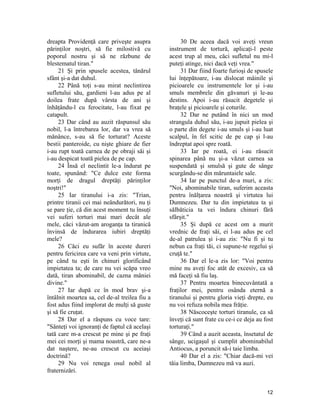 dreapta Providenţă care priveşte asupra
părinţilor noştri, să fie milostivă cu
poporul nostru şi să ne răzbune de
blestematul tiran."
21 Şi prin spusele acestea, tânărul
sfânt şi-a dat duhul.
22 Până toţi s-au mirat neclintirea
sufletului său, gardieni l-au adus pe al
doilea frate după vârsta de ani şi
înhăţându-l cu ferocitate, l-au fixat pe
catapult.
23 Dar când au auzit răspunsul său
nobil, l-a întrebarea lor, dar va vrea să
mănânce, s-au să fie torturat? Aceste
bestii panteroide, cu nişte ghiare de fier
i-au rupt toată carnea de pe obraji săi şi
i-au despicat toată pielea de pe cap.
24 Însă el neclintit le-a îndurat pe
toate, spunând: "Ce dulce este forma
morţi de dragul dreptăţi părinţilor
noştri!"
25 Iar tiranului i-a zis: "Trian,
printre tiranii cei mai neândurători, nu ţi
se pare ţie, că din acest moment tu însuţi
vei suferi torturi mai mari decât ale
mele, căci văzut-am aroganţa ta tiranică
învinsă de îndurarea iubiri dreptăţi
mele?
26 Căci eu sufăr în aceste dureri
pentru fericirea care va veni prin virtute,
pe când tu eşti în chinuri glorificând
impietatea ta; de care nu vei scăpa vreo
dată, tiran abominabil, de cazna mâniei
divine."
27 Iar după ce în mod brav şi-a
întâlnit moartea sa, cel de-al treilea fiu a
fost adus fiind implorat de mulţi să guste
şi să fie cruţat.
28 Dar el a răspuns cu voce tare:
"Sânteţi voi ignoranţi de faptul că acelaşi
tată care m-a crescut pe mine şi pe fraţi
mei cei morţi şi mama noastră, care ne-a
dat naştere, ne-au crescut cu aceiaşi
doctrină?
29 Nu voi renega osul nobil al
fraternizări.
30 De aceea dacă voi aveţi vreun
instrument de tortură, aplicaţi-l peste
acest trup al meu, căci sufletul nu mi-l
puteţi atinge, nici dacă veţi vrea."
31 Dar fiind foarte furioşi de spusele
lui înţepătoare, i-au dislocat mâinile şi
picioarele cu instrumentele lor şi i-au
smuls membrele din găvanuri şi le-au
destins. Apoi i-au răsucit degetele şi
braţele şi picioarele şi coturile.
32 Dar ne putând în nici un mod
strangula duhul său, i-au jupuit pielea şi
o parte din degete i-au smuls şi i-au luat
scalpul, în fel scitic de pe cap şi l-au
îndreptat apoi spre roată.
33 Iar pe roată, ei i-au răsucit
spinarea până nu şi-a văzut carnea sa
suspendată şi smulsă şi gute de sânge
scurgându-se din măruntaiele sale.
34 Iar pe punctul de-a muri, a zis:
"Noi, abominabile tiran, suferim aceasta
pentru înălţarea noastră şi virtutea lui
Dumnezeu. Dar tu din impietatea ta şi
sălbăticia ta vei îndura chinuri fără
sfârşit."
35 Şi după ce acest om a murit
vrednic de fraţi săi, ei l-au adus pe cel
de-al patrulea şi i-au zis: "Nu fi şi tu
nebun ca fraţi tăi, ci supune-te regelui şi
cruţă te."
36 Dar el le-a zis lor: "Voi pentru
mine nu aveţi foc atât de excesiv, ca să
mă faceţi să fiu laş.
37 Pentru moartea binecuvântată a
fraţilor mei, pentru osânda eternă a
tiranului şi pentru gloria vieţi drepte, eu
nu voi refuza nobila mea frăţie.
38 Născoceşte torturi tiranule, ca să
înveţi că sunt frate cu ce-i ce deja au fost
torturaţi."
39 Când a auzit aceasta, însetatul de
sânge, ucigaşul şi cumplit abominabilul
Antiocus, a poruncit să-i taie limba.
40 Dar el a zis: "Chiar dacă-mi vei
tăia limba, Dumnezeu mă va auzi.
12
 