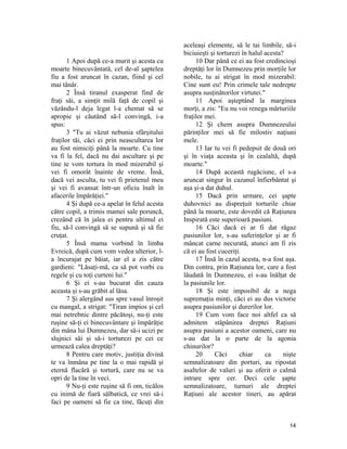 1 Apoi după ce-a murit şi acesta cu
moarte binecuvântată, cel de-al şaptelea
fiu a fost aruncat în cazan, fiind şi cel
mai tânăr.
2 Însă tiranul exasperat find de
fraţi săi, a simţit milă faţă de copil şi
văzându-l deja legat l-a chemat să se
apropie şi căutând să-l convingă, i-a
spus:
3 "Tu ai văzut nebunia sfârşitului
fraţilor tăi, căci ei prin neascultarea lor
au fost nimiciţi până la moarte. Cu tine
va fi la fel, dacă nu dai ascultare şi pe
tine te vom tortura în mod mizerabil şi
vei fi omorât înainte de vreme. Însă,
dacă vei asculta, tu vei fi prietenul meu
şi vei fi avansat într-un oficiu înalt în
afacerile împărăţiei."
4 Şi după ce-a apelat în felul acesta
către copil, a trimis mamei sale poruncă,
crezând că în jalea ei pentru ultimul ei
fiu, să-l convingă să se supună şi să fie
cruţat.
5 Însă mama vorbind în limba
Evreică, după cum vom vedea ulterior, l-
a încurajat pe băiat, iar el a zis către
gardieni: "Lăsaţi-mă, ca să pot vorbi cu
regele şi cu toţi curteni lui."
6 Şi ei s-au bucurat din cauza
aceasta şi s-au grăbit al lăsa.
7 Şi alergând sus spre vasul înroşit
cu mangal, a strigat: "Tiran impios şi cel
mai netrebnic dintre păcătoşi, nu-ţi este
ruşine să-ţi ei binecuvântare şi împărăţie
din mâna lui Dumnezeu, dar să-i ucizi pe
slujnici săi şi să-i torturezi pe cei ce
urmează calea dreptăţi?
8 Pentru care motiv, justiţia divină
te va înmâna pe tine la o mai rapidă şi
eternă flacără şi tortură, care nu se va
opri de la tine în veci.
9 Nu-ţi este ruşine să fi om, ticălos
cu inimă de fiară sălbatică, ce vrei să-i
faci pe oameni să fie ca tine, făcuţi din
aceleaşi elemente, să le tai limbile, să-i
biciuieşti şi torturezi în halul acesta?
10 Dar până ce ei au fost credincioşi
dreptăţi lor în Dumnezeu prin morţile lor
nobile, tu ai strigat în mod mizerabil:
Cine sunt eu! Prin crimele tale nedrepte
asupra susţinătorilor virtutei."
11 Apoi aşteptând la marginea
morţi, a zis: "Eu nu voi renega mărturiile
fraţilor mei.
12 Şi chem asupra Dumnezeului
părinţilor mei să fie milostiv naţiuni
mele.
13 Iar tu vei fi pedepsit de două ori
şi în viaţa aceasta şi în cealaltă, după
moarte."
14 După această rugăciune, el s-a
aruncat singur în cazanul înfierbântat şi
aşa şi-a dat duhul.
15 Dacă prin urmare, cei şapte
duhovnici au dispreţuit torturile chiar
până la moarte, este dovedit că Raţiunea
Inspirată este superioară pasiuni.
16 Căci dacă ei ar fi dat răgaz
pasiunilor lor, s-au suferinţelor şi ar fi
mâncat carne necurată, atunci am fi zis
că ei au fost cuceriţi.
17 Însă în cazul acesta, n-a fost aşa.
Din contra, prin Raţiunea lor, care a fost
lăudată în Dumnezeu, ei s-au înălţat de
la pasiunile lor.
18 Şi este imposibil de a nega
supremaţia minţi, căci ei au dus victorie
asupra pasiunilor şi durerilor lor.
19 Cum vom face noi altfel ca să
admitem stăpânirea dreptei Raţiuni
asupra pasiuni a acestor oameni, care nu
s-au dat la o parte de la agonia
chinurilor?
20 Căci chiar ca nişte
semnalizatoare din porturi, au ripostat
asaltelor de valuri şi au oferit o calmă
intrare spre cer. Deci cele şapte
semnalizatoare, turnuri ale dreptei
Raţiuni ale acestor tineri, au apărat
14
 