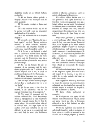 dreptatea cerului şi au înfrânt furtuna
pasiunilor.
21 Ei au format sfânta galerie a
dreptăţi precum s-au încurajat unii pe
alţii, spunând:
22 "Să murim confraţi, o duhovnici
ai Legi.
23 Să ne amintim de ce-i trei Fii de
la curtea Asiriană, care au dispreţuit
acelaşi calvar al furnalului.
24 Să nu ne întoarcem de la dovada
dreptăţi."
25 Iar unul a zis: "Fraţilor, fiţi de-o
bună ovaţie", iar altul: "Purtaţi nobleţea
noastră" şi altul evocând trecutul:
"Amintiţivă-ţi de originea voastră şi
pentru cine Isac trebuia să fie jertfit."
26 Şi fiecare şi toţi laolaltă, privind
unul la celălalt au vorbit foarte înţelept
şi curajos: "Cu toată inima ne vom
consacra noi lui Dumnezeu, care ne-a
dat nouă suflete şi ne-a dat trup pentru
păstrarea Legi.
27 Să nu ne temem de cel ce
gândeşte să ne omoare, căci în mare
durere şi primejdie vor fi sufletele şi în
chinuri veşnice vor fi ele, a celor ce
păcătuiesc în poruncile lui Dumnezeu.
28 Să ne înarmăm, prin urmare, cu
Raţiune divină stăpână a pasiunilor.
29 Căci după acestea înaintaşi noştri
Avram, Isac şi Iacob, primi ne vor şi ne
vor lăuda."
30 Şi fiecare cum a fost târât la
moarte, a zis celorlalţi: "Să nu ne
ruşinaţi pe noi cei care deja am pierit."
31 Nu puteţi fi ignoranţi nici la
iubirea duhovnicilor, căci Providenţa
divină şi înţelepciunea le-a dat moştenire
încă din coapsele mamei lor. Ei find de
aceaşi sânge, din acelaşi suflet, născuţi
în acelaşi mod. Au supt lapte de la
acelaşi izvor, deci sufletele lor au fost
alăptate la un loc şi s-au apropiat mai
tare unul faţă de altul, plus întâlnirea
zilnică şi educaţia comună pe care au
primit-o în Legea lui Dumnezeu.
32 Astfel că iubirea fraţilor între ei a
fost puternică. Cei şapte duhovnici au
trăit într-o armonie reciprocă, ceea ce a
întărit iubirea lor mai mult. Entuziasmul
lor comun pentru frumuseţea morală şi
bunătate i-a înălţat mai tare, armonia
reciprocă care în conjuncţie cu mila lor,
a întărit iubirea de frate între ei mai
mult.
33 Şi natura, prietenia şi virtutea lor
a sporit ardoarea iubiri frăţeşti. Nu mai
spun de fraţi care n-au ajuns a fi omorâţi
încă, ci au aşteptat şi au văzut tortura
groaznică a fraţilor lor; care i-a încurajat
şi îndemnat mai mult să suporte agonia.
Astfel nu numai că au dispreţuit proprile
lor torturi, ci au şi cucerit pasiunile lor
prin afecţiunea frăţească pentru
duhovnici lor.
34 O minte Raţională, împărăteasă
mai mult ca liberă a armoniei celor şapte
fraţi, sfântă şi coordonată de muzica
milostiviri!
35 Nici unul din cei şapte fraţi nu s-
au dat de partea laşităţi, nici unul nu s-a
dat înapoi de la moarte, ci cu toţi au
grăbit la ea prin tortură, alergând pe
calea imortalităţi.
36 Căci precum mâinile şi picioarele
se mişcă în armonie cu promptitudinea
sufletului, aşa tineri cei sfinţi, prompţi în
sufletul veşnic al religiei, de dragul ei,
au mers în armonie la moarte.
37 Şapte sfinţi, duhovnici ai
armoniei.
38 Căci precum cele şapte zile ale
creaţiei lumi încununează religia, astfel
cei şapte tineri au ales a încununa
duhovnicia lor şi fără îndoială au adus
teroarea torturilor.
39 Noi ne îngrozim când auzim de
suferinţele tinerilor, însă ei nu numai că
le-au văzut cu ochii lor şi au auzit la faţa
locului, ci au simţit junghiul şi tortura
15
 