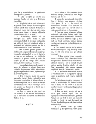 prin foc şi le-au îndurat. Ce agonie mai
mare poate fi găsită?
40 Căci ascuţită şi strictă este
puterea focului şi iute le-a destrămat
trupul lor.
41 Şi gândiţi că nu este minunat că
Raţiunea acelor oameni a triumfat peste
torturi, când chiar sufletul de femeie a
dispreţuit o mai mare durere; căci mama
celor şapte tineri a îndurat chinurile
pentru fiecare din ei în parte.
42 Consideraţi numai cât de
multiplu este dorul inimi ei, căci
sentimentele faţă de copii ei, sunt pentru
ea mijlocul lumi şi întradevăr chiar şi
animalele au afecţiuni pentru pui lor şi
iubire similară cu ce-a a oamenilor.
43 De exemplu printre păsări, una
îmblânzită adăpostindu-se sub acoperişul
nostru,îşi apără cuibul şi pui ei. La fel şi
acelea ce se cuibăresc pe înălţimile
munţilor şi printre stânci şi cele din
copaci şi de pe crengi, care clocesc
acolo, la fel îl va alunga pe intrus.
44 Iar dacă pasărea mamă, nu este în
stare să-l alunge, ea zboară împrejurul
cuibului în pasiunea iubiri, chemându-i
pe pui în propria lor limbă, ajutându-i pe
ei orcum va putea.
45 Dar ce nevoie avem noi despre
exemplul iubiri dintre animalele cele
iraţionale; căci chiar şi printre albine în
sezonul fagurilor, ele se feresc de intruşi,
înţepând cu acele lor ca o sabie pe cei ce
se apropie de faguri şi se luptă cu ei
chiar până la moarte!
46 Dar ea, mama acestor tineri, cu
un suflet ca al lui Avram, nu s-a mişcat
de la atitudinea ei fermă, în afecţiunea
faţă de fii ei.
Cap. VII
1 O Raţiune, a fiilor, doamnă peste
pasiuni! Religie, care ai fost mai dragă
mamei decât fiii ei!
2 Mama lor a avut două alegeri în
faţa ei: Religia, s-au salvarea vieţilor
celor şapte fii ai ei, în acord cu
promisiunea tiranului. Ea a ales mai de
grabă religia, care le-a salvat fiilor ei
viaţa eternă în acord cu Dumnezeu.
3 Cum aşi putea să expun iubirea
pasionată a părinţilor faţă de copii? Noi
marcăm minunata asemănare a sufletului
nostru, cu cel al tandrului copil şi mai
mult ca toată simpatia mamei pentru
copii ei, care este mai profundă decât ce-
a a tatălui.
4 Căci femeia are un suflet moale
decât bărbatul şi cu câţi mi mulţi copii
are, cu atât mai mare este şi iubirea
pentru ei.
5 Dar printre toate mamele,
mama celor şapte fraţi a fost de-o iubire
mai profundă pentru fiii ei decât restul.
Văzând naşterea lor a simţit dragul
matern pentru fructele sânilor ei, dar
fiind constrânsă din cauza acestor
junghiuri, frica de Dumnezeu a învins.
6 Şi mai mult frumuseţea morală
şi bunătatea fiilor ei şi supunerea faţă de
Lege, a sporit mai mult puterea maternă
a iubiri ei.
7 Căci ei erau drepţi şi cumpătaţi şi
bravi şi mărinimoşi, iar iubirea dintre
fraţi şi mama lor era astfel că ei au dat
ascultare mamei lor în a păzi Legea chiar
până la moarte.
8 Dar cu toate acestea că ea a
trecut prin atâtea ispite care au
înjunghiat instinctele ei materne, puterea
Raţiuni ei n-a fost în nici un moment
clintită, ci încă i-a mai încurajat pe
fiecare fiu al ei în parte, să-şi de-a viaţa
pentru religie.
9 O natură sfântă şi iubire
părintească şi dor părintesc pentru copii
16
 