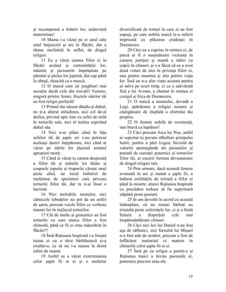 şi recompensă a hrăniri lor, neânvinsă
maternitate!
10 Mama i-a văzut pe ei unul câte
unul batjocorit şi ars în flăcări, dar a
rămas neclintită în suflet, de dragul
religiei.
11 Ea a văzut carnea fiilor ei în
flăcări arzând şi extremităţile lor,
mâinile şi picioarele împrăştiate pe
pământ şi pielea lor jupuită, din cap până
la obraji, răsucită ca o mască.
12 O maică care şti junghiuri mai
ascuţite decât cele din travalii! Femeie,
singură printre femei, fructele sânilor tăi
au fost religie perfectă!
13 Primul tău născut dându-şi duhul,
nu ţi-a alterat atitudinea, nici cel de-al
doilea, privind spre tine cu ochii de milă
în torturile sale, nici al treilea expirând
duhul său.
14 Nici n-ai plâns când în faţa
ochilor tăi de şapte ori s-au petrecut
aceleaşi dureri înţepătoare, nici când ai
văzut pe nările lor ţâşnind semnul
apropieri morţi.
15 Când ai văzut tu carnea despicată
a fiilor tăi şi mâinile lor tăiate şi
coapsele jupuite şi trupurile căzute unul
peste altul, iar locul îmbulzit de
mulţimea de spectatori care priveau
torturile fiilor tăi, dar tu n-ai lăsat o
lacrimă.
16 Nici melodiile sirenelor, nici
cântecele lebedelor nu pot da un astfel
de şarm, precum vocile fiilor ce vorbeau
mamei lor în mijlocul torturilor.
17 Cât de multe şi groaznice au fost
torturile cu care maica fiilor a fost
chinuită, până ce fii ei erau măcelăriţi în
flăcări?!
18 Însă Raţiunea Inspirată i-a liniştit
inima ei cu o tărie bărbătească şi-a
exaltat-o, ca să nu i-a seama la dorul
iubiri de mamă.
19 Astfel ea a văzut exterminarea
celor şapte fii ai ei şi o mulţime
diversificată de torturi la care ei au fost
supuşi, pe care nobila maică le-a suferit
împreună cu plăcerea credinţei în
Dumnezeu.
20 Căci ea a cuprins în mintea ei, de
parcă ar fi o susţinătoare vicleană în
camera justiţiei şi mamă a iubiri cu
copiii în chinuri; şi s-a făcut că ea a avut
două voturi de ales în privinţa fiilor ei,
una pentru moartea şi alta pentru viaţa
lor. Însă ea n-a ales viaţa aceasta pentru
ai salva pe scurt timp, ci ca o adevărată
fică a lui Avram, a chemat în mintea ei
curajul şi frica de Dumnezeu.
21 O maică a neamului, dovadă a
Legi, apărătoare a religiei noastre şi
câştigătoare de răsplată a efortului tău
propriu.
22 O femeie nobilă de rezistenţă,
mai bravă ca luptători!
23 Căci precum Arca lui Noe, astfel
ai suportat tu povara răbufniri potopului
lumii, pentru a păzi Legea; biciuită de
valurile spumegânde ale pasiunilor şi
purtată de curenţii puternici ai torturilor
fiilor tăi, ai cucerit furtuna devastatoare
de dragul religiei tale.
24 Prin urmare, dacă această femeie
avansată în ani şi mamă a şapte fii, a
îndurat ostilităţile de tortură a fiilor ei
până la moarte, atunci Raţiunea Inspirată
cu precădere trebuie să fie superioară
stăpână peste pasiuni.
25 Şi am dovedit în acord cu această
întâmplare, că nu numai bărbaţi au
triumfat peste suferinţele lor, ci şi o biată
femeie a dispreţuit cele mai
înspăimântătoare chinuri.
26 Căci nici leii lui Daniel n-au fost
aşa de sălbatici, nici furnalul lui Mişael
n-a fost atât de arzător, precum a fost de
înflăcărat instinctul ei matern în
chinurile celor şapte fii ai ei.
27 Însă pe ea religia a purtat-o şi
Raţiunea maici a învins pasiunile ei,
puternice precum erau ele.
17
 