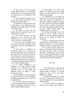 28 Căci dacă ar fi fost această
femeie slabă de înger şi ar fi dispreţuit
maternitatea ei şi ar fi plâns din pricina
lor, atunci poate s-ar fi întâmplat în felul
următor:
29 "Ah, înmulţită nenorocire a mea
şi mai mult decât atât! Şapte fii am
născut şi am rămas singură.
30 Zadarnice au fost travaliile mele
şi fără prinos a fost însărcinarea mea,
suferinţele celor şapte naşteri şi fructele
mele şi prunci mei.
31 În zadar, vai fiilor mei, am
îndurat chinurile naşterilor mele şi mai
grea creştere a voastră.
32 Vai, pentru fiii mei, cei încă
neânsuraţi şi cei însuraţi, dar fără
odrasle; căci nu voi mai vedea pe fiii
voştri şi cine-mi va spune, bunică?
33 Vai mie, de frumuseţea fiilor
mei, căci stau văduvită şi pustiită, vai de
capul meu! Cine mă va înmormânta pe
mine?"
34 Însă sfânta şi temătoarea de
Dumnezeu mamă, nu s-a văitat cu o
astfel de zbuciumare, nici n-a conjurat ea
pe vreunul din ei să scape de la moarte,
nici când au murit, nu s-a lamentat ea, ci
parcă având un suflet de diamant a
numărat vieţile fiilor ei într-u veşnicie şi
i-a conjurat şi îndemnat mai de grabă să-
şi de-a viaţa de dragul religiei.
35 O maică luptătoare a lui
Dumnezeu în cauza religiei, femeie
vârsnică, tu l-ai înfrânt pe tiran prin
îndurările tale şi ai fost găsită mai
puternică decât un bărbat în fapte
precum şi în vorbe.
36 Căci întradevăr, când ai fost pusă
în juguri cu fiii tăi, tu ai văzut moartea
lui Elazar find torturat şi ai zis fiilor tăi
în limba Ebraică:
37 "Fii mei, nobilă este credinţa, iar
voi aţi fost chemaţi a fi martori ai naţiuni
noastre. Luptaţi prin urmare, mai cu zel
pentru Legea străbunilor noştri.
38 Căci ruşine ar fi, dacă acest
bătrân le-a îndurat pe toate de dragul
religiei, voi care sunteţi tineri să vă daţi
înapoi de la pedeapsă.
39 Amintiţivă-ţi că de dragul lui
Dumnezeu aţi fost născuţi pe lume şi aţi
trăit, prin urmare lui Dumnezeu îi
datoraţi să înduraţi pedeapsa de dragul
Lui. Căci pentru cine alcineva părintele
nostru Avram s-a grăbit să-l jertfească
pe fiul său Isac, părintele naţiuni noastre,
iar Isac văzând cuţitul tatălui său
îndreptat spre el, n-a zis nimic?
40 Şi Daniel cel drept, care a fost
aruncat la leii şi Anania, Azaria şi
Mişael, care au fost aruncaţi în cuptorul
de foc şi au îndurat de dragul lui
Dumnezeu.
41 Aşa şi voi având aceaşi râvnă în
Dumnezeu, nu vă daţi înapoi, căci ar fi
împotriva Raţiuni, ca voi să cunoaşteţi
dreptatea, dar să nu vă jertfiţi pentru ea."
42 Cu aceste cuvinte maica celor
şapte, i-a încurajat pe fiecare în parte, ca
mai bine să piară, decât să încalce
poruncile lui Dumnezeu; ei bine ştiind
că cel ce moare pentru Dumnezeu, acela
trăieşte pentru Dumnezeu; precum a trăit
Avram, Isac şi Iacob şi toţi patriarhii.
Cap. VIII
1 Unii dintre ostaşi, au declarat că
femeia când a ajuns la rând să fie
torturată până la moarte, s-a aruncat
singură pe rug, ca nici unul dintre
bărbaţi să n-o atingă.
2 O maică care laolaltă cu cei şapte
fii ai tăi ai rupt puterea tiranului şi ai
nimicit răutatea lui şi i-ai dat exemplu de
nobila credinţă.
3 Tu te-ai ridicat în nobleţea ta
asemeni unui acoperiş peste stâlpi fiii
18
 