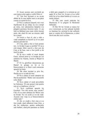 21 Acum acestea sunt cuvintele pe
care maica celor şapte a vorbit fiilor ei:
22 "Am fost fecioară şi nu m-am
abătut de la casa tatălui meu şi am păzit
coasta ce-a pusă în Eva.
23 Nici o seducere deşartă, nici vreo
înşelăciune de pe câmp, nu m-a corupt
pe mine, nici ademenirea Şarpelui n-a
pângărit puritatea fecioriei mele. Ci am
trăit cu bărbatul meu toate zilele tinereţi
mele, dar când fiii mei au crescut, tatăl
lor a murit.
24 Fericit a fost el, căci a trăit o
viaţă cumpătată cu feciorii şi el n-a ştiut
durerea pierzări lor.
25 Cine, până a fost el încă printre
noi, va învăţat Legea şi profeţi? El ne-a
citit despre Abel, care-le a fost ucis de
Cain şi de Isac, care a fost jertfit şi de
Iosif în robie.
26 Şi ne-a vorbit el nouă despre
Finea, zelosul preot şi va învăţat pe voi
cântarea lui Anania, Azaria şi Mişael în
flăcări.
27 El l-a glorificat deasemenea pe
Daniel în groapa cu lei şi l-a
binecuvântat şi va făcut vouă cunoscute
spusele lui Isaia:
28 'Da chiar trecând tu prin foc,
flacăra nu se va arde de tine.'
29 Ne-a cântat el nouă cântările lui
David psalmistul: 'Multe sunt necazurile
celui drept.'
30 Ne-a cântat el nouă proverbele
lui Solomon: 'El este pomul vieţi pentru
toţi cei ce împlinesc voia lui.'
31 Ne-a confirmat spusele lui
Ezechiel: 'Vor trăi aceste oase uscate?'
Căci el n-a uitat cântarea lui Moise care
ne învaţă: 'Eu voi ucide şi voi da viaţă.
Aceasta este viaţa ta şi binecuvântarea
zilelor tale'."
32 Ah, ce crudă a fost ziua şi n-a
fost crudă, când sălbaticul tiran Grec, a
dat foc strălucitor, pentru strălucitele
sale barbari, când prin pasiunea sa fiartă
a târât spre catapult şi i-a torturat pe cei
şapte fii ai ficei lui Avram şi le-a orbit
ochii lor şi le-a tăiat limbile şi i-a ucis cu
multe chinuri.
33 Din care cauză judecata lui
Dumnezeu îl va prigoni în blestemul
răzbunări.
34 Dar fiii lui Avram şi maica lor
ce-a victorioasă, au fost adunaţi laolaltă
cu înaintaşi lor, primind în dar sufletele
pure şi veşnice de la Dumnezeu, a cărui
slavă este din vecii veciilor.
20
 
