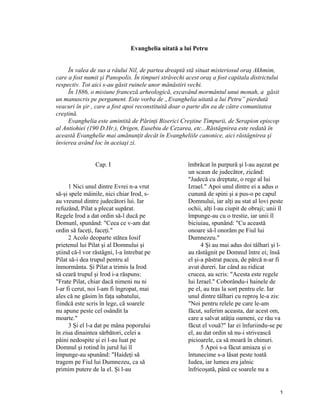 Evanghelia uitată a lui Petru
În valea de sus a râului Nil, de partea dreaptă stă situat misteriosul oraş Akhmim,
care a fost numit şi Panopolis. În timpuri străvechi acest oraş a fost capitala districtului
respectiv. Tot aici s-au găsit ruinele unor mănăstiri vechi.
În 1886, o misiune franceză arheologică, excavând mormântul unui monah, a găsit
un manuscris pe pergament. Este vorba de „Evanghelia uitată a lui Petru” pierdută
veacuri în şir , care a fost apoi reconstituită doar o parte din ea de către comunitatea
creştină.
Evanghelia este amintită de Părinţi Biserici Creştine Timpurii, de Serapion episcop
al Antiohiei (190 D.Hr.), Origen, Eusebiu de Cezarea, etc...Răstâgnirea este redată în
această Evanghelie mai amănunţit decât în Evangheliile canonice, aici răstâgnirea şi
învierea având loc în aceiaşi zi.
Cap. I
1 Nici unul dintre Evrei n-a vrut
să-şi spele mâinile, nici chiar Irod, s-
au vreunul dintre judecători lui. Iar
refuzând, Pilat a plecat supărat.
Regele Irod a dat ordin să-l ducă pe
Domunl, spunând: "Ceea ce v-am dat
ordin să faceţi, faceţi."
2 Acolo deoparte stătea Iosif
prietenul lui Pilat şi al Domnului şi
ştiind că-l vor răstâgni, l-a întrebat pe
Pilat să-i dea trupul pentru al
înmormânta. Şi Pilat a trimis la Irod
să ceară trupul şi Irod i-a răspuns:
"Frate Pilat, chiar dacă nimeni nu ni
l-ar fi cerut, noi l-am fi îngropat, mai
ales că ne găsim în faţa sabatului,
fiindcă este scris în lege, că soarele
nu apune peste cel osândit la
moarte."
3 Şi el l-a dat pe mâna poporului
în ziua dinaintea sărbători, celei a
pâini nedospite şi ei l-au luat pe
Domnul şi rotind în jurul lui îl
împunge-au spunând: "Haideţi să
tragem pe Fiul lui Dumnezeu, ca să
primim putere de la el. Şi l-au
îmbrăcat în purpură şi l-au aşezat pe
un scaun de judecător, zicând:
"Judecă cu dreptate, o rege al lui
Izrael." Apoi unul dintre ei a adus o
cunună de spini şi a pus-o pe capul
Domnului, iar alţi au stat al lovi peste
ochii, alţi l-au ciupit de obraji; unii îl
împunge-au cu o trestie, iar unii îl
biciuiau, spunând: "Cu această
onoare să-l onorăm pe Fiul lui
Dumnezeu."
4 Şi au mai adus doi tâlhari şi l-
au răstâgnit pe Domnul între ei; însă
el şi-a păstrat pacea, de părcă n-ar fi
avut dureri. Iar când au ridicat
crucea, au scris: "Acesta este regele
lui Izrael." Coborându-i hainele de
pe el, au tras la sorţ pentru ele. Iar
unul dintre tâlhari cu reproş le-a zis:
"Noi pentru relele pe care le-am
făcut, suferim aceasta, dar acest om,
care a salvat atâţia oameni, ce rău va
făcut el vouă?" Iar ei înfuriindu-se pe
el, au dat ordin să nu-i strivească
picioarele, ca să moară în chinuri.
5 Apoi s-a făcut amiaza şi o
întunecime s-a lăsat peste toată
Iudea, iar lumea era jalnic
înfricoşată, până ce soarele nu a
1
 