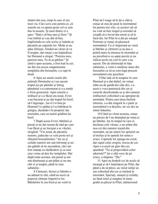 răsărit din nou, timp în care el era
încă viu. Căci scris este pentru ei, că
soarele nu va apune peste cel ce este
dus la moarte. Şi unul dintre ei a
spus: "Daţi-i să bea oţet şi fiere." Şi
l-au îmbiat şi i-au dat să bea,
împlinindu-se cele scrise şi luându-şi
păcatele pe capetele lor. Mulţi şi-au
adus felinare, fiindcă au văzut că va
fi noapte, dar totuşi s-au împiedicat.
Iar Domnul a strigat: "Puterea mea,
puterea mea, Tu m-ai părăsit." Şi
când a spus aceasta, a fost luat la cer;
iar din ora aceea catapeteasma
templului din Ierusalim, s-a rupt în
două.
6 Apoi au smuls cuiele din
palmele Domnului şi i-au aşezat
trupul jos pe pământ şi întreg
pământul s-a cutremurat şi s-a simţit
o frică groaznică. Apoi soarele a
strălucit şi s-a făcut ora nouă. Evrei
s-au bucurat şi au dat trupul lui Iosif,
să-l îngroape...Iar el l-a luat pe
Domnul l-a spălat şi l-a îmbrăcat în
giulgiu, ducându-l în propriul său
mormânt, care sa numit grădina lui
Iosif.
7 După aceea Evrei, bătrânii şi
preoţi şi-au dat seama de răul pe care
l-au făcut şi au început a se văicări,
strigând: "Vai nouă, de păcatele
noastre, judecata va veni peste noi şi
sfârşitul Ierusalimului." Iar eu şi
ceilalţi martori am stat întristaţi şi ne-
am gândit să ne ascundem, căci am
fost căutaţi ca răufăcători şi ca unii
care voiau să dea foc templului. Dar
după toate acestea, am postit şi am
stat dimineaţa şi am plâns şi ne-am
căit zi şi noapte, până în ziua
sabatului.
8 Cărturari, farisei şi bătrâni s-
au adunat la sfat, când au auzit că
poporul cârteşte împotriva lor.
Bătrânilor le era frică şi au venit la
Pilat să-l roage să le de-a câţiva
ostaşi să stea de pază la mormântul
lui pentru trei zile; ca ucenici săi să
nu vină să fure trupul şi norodul să
creadă că a înviat din morţi şi să le
facă rău. Iar Pilat le-a dat pe sutaşul
Petroniu şi ostaşi să păzească
mormântul. Cu ei împreună au venit
şi bătrâni şi cărturari şi au pus o
piatră mare la intrarea în mormânt şi
au pecetluit-o cu şapte pecete şi au
ridicat acolo un cort în care s-au
aşezat. Dis de dimineaţă în faţa
sabatului, a venit o mulţime mare din
Ierusalim ca să se convingă precum
mormântul este pecetluit.
9 Dar iată că în noaptea în care
Domnul şi-a dat duhul, iar ostaşi
stăte-au de gardă doi câte doi, s-a
auzit o voce puternică din cer şi
cerurile deschizându-se şi doi oameni
strălucitori coborând s-au apropiat de
mormânt. Piatra care ţinea închisă
intrarea, s-a dat singură la o parte şi
mormântul s-a deschis, iar cei doi au
intrat înăuntru.
10 Când au văzut aceasta, ostaşi
au purces de l-au deşteptat pe sutaş şi
pe bătrâni. Iar în timpul în care ei
declarau cele văzute, s-au arătat din
nou cei doi oameni ieşind din
mormânt, iar pe umeri lor sprijinit un
al treilea şi în spatele lor urma o
cruce. Capetele lor ajunge-au cerul,
dar capul celui oropsit, trecea de cer.
Apoi s-a auzit un glas din cer,
spunând: "Tu ai propovăduit celor
adormiţi?" Iar o altă voce de pe
cruce, a răspuns: "Da."
11 Apoi au hotărât cei de acolo să
meargă şi să-l înştiinţeze pe Pilat, dar
până a da să plece, au văzut iarăşi un
om coborând din cer şi intrând în
mormânt. Speriaţi, sutaşul şi ceilalţi,
au lăsat totul şi noaptea în mare
grabă au plecat la Pilat; mărturisind
2
 