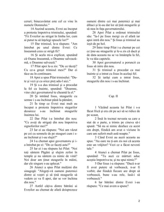 ceruri; binecuvântat este cel ce vine în
numele Domnului."
14 Auzind aceasta, Evrei au început
a protesta împotriva trimisului, spunând:
"Fii Evreilor au strigat în limba lor, cum
ai putut tu să înţelegi spusele lor?"
15 Dar trimisul, le-a răspuns: "Am
întrebat pe unul dintre Evrei: Ce
înseamnă ceea ce strigă fii?
16 Şi acela mi-a explicat, spunând
că Osana înseamnă, o Doamne salvează-
mă, o Doamne salvează."
17 Pilat apoi le-a zis: "De ce tăceţi?
Cu ce-a greşit trimisul meu?" Dar ei
tăce-au în continuare.
18 Apoi a spus Pilat trimisului: "Du-
te şi vezi şi cu orice preţ adu-l aici."
19 Şi s-a dus trimisul şi a procedat
la fel ca înainte, spunând: "Doamne,
vino căci guvernatorul te cheamă la el."
20 Şi intrând Iisus, steagurile cu
semne i s-au închinat până la pământ;
21 În timp ce Evrei mai mult au
început a protesta împotriva stegarilor
deoarece s-au închinat steagurile
înaintea lui.
22 Dar Pilat i-a întrebat din nou:
"Ce aveţi de strigaţi din nou împotriva
signoforilor mei?"
23 Iar ei au răspuns: "Noi am văzut
pe cei cu semnele de pe steaguri cum i s-
au închinat şi i-au slujit?"
24 I-a chemat apoi guvernatoru şi i-
a întrebat pe ei: "De ce faceţi asta?"
25 Iar ei i-au răspuns lui Pilat: "Noi
toţi sântem Păgâni şi slujim zeilor în
temple şi nu sântem cu nimic de vină?
Noi doar am ţinut steagurile în mâini,
dar ele singure s-au aplecat."
26 Atunci a spus Pilat mulţimi din
sinagogă: "Alegeţi-vă oameni puternici
dintre ai voştri şi să ţină steagurile să
vedem ce va fi apoi, dar se vor închina
din nou."
27 Astfel câţiva dintre bătrâni ai
Evreilor au chemat de afară doisprezece
oameni dintre cei mai puternici şi mai
dibaci şi le-au dat lor să ţină steagurile şi
să stea în faţa guvernatorului.
28 Apoi Pilat a ordonat trimisului
său: "Ia-l pe Iisus mergi cu el afară iar
apoi intră din nou." Şi Iisus şi trimisul au
ieşit de pe hol.
29 Între timp Pilat i-a chemat pe cei
ce ţine-au steagurile şi le-a zis că dacă şi
de data aceasta nu se va înnâmpla la fel,
le va tăia capetele.
30 Apoi guvernatorul a poruncit ca
Iisus să intre din nou.
31 Şi trimisul a procedat ca mai
înainte şi a intrat cu Iisus în acelaşi fel.
32 Şi iarăşi cum a intrat Iisus,
steagurile din nou i s-au închinat.
Cap. II
1 Văzând aceasta lui Pilat i s-a
făcut frică şi era cât pe aci să se ridice de
pe scaun.
2 Însă în tocmai nevasta sa care a
stat de o parte, a trimis pe cineva să-i
spună: "Să nu ai nimic deaface cu acest
om drept, fiindcă am avut o viziune în
care am suferit mult astă noapte."
3 Când Evrei au auzit aceasta au
spus: "Au oare nu ţi-am zis noi că acesta
este un vrăjitor? Vezi ce a făcut nevesti
tale."
4 Atunci a chemat Pilat pe Iisus,
spunând: "Tu auzi ce mărturi aduc
aceştia împotriva ta; şi nu spui nimic?"
5 Dar Iisus i-a răspuns: "Dacă n-ar
fi avut putere să vorbească, n-ar fi
vorbit; dar fiindcă fiecare are drept să
vorbească, bune s-au rele, lasă-i să
vorbească."
6 Iar bătrâni dintre Evrei i-au
răspuns: "Ce mai avem a spune?
2
 