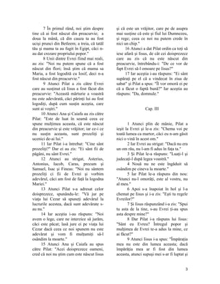 7 În primul rând, noi ştim despre
tine că ai fost născut din preacurvie; a
doua la mână, că din cauza ta au fost
ucişi prunci din Betleem; a treia, că tatăl
tău şi mama ta au fugit în Egipt, căci n-
au dat crezare propriului popor."
8 Unii dintre Evrei fiind mai reali,
au zis: "Noi nu putem spune că a fost
născut din flori; însă ştim că mama sa
Maria, a fost logodită cu Iosif, deci n-a
fost născut din preacurvie."
9 Atunci Pilat a zis către Evrei
care au susţinut că Iisus a fost făcut din
preacurvie: "Această mărturie a voastră
nu este adevărată, căci părinţi lui au fost
logodiţi, după cum susţin aceştia, care
sunt ai voştri."
10 Atunci Ana şi Caiafa au zis către
Pilat: "Este de luat în seamă ceea ce
spune mulţimea aceasta, că este născut
din preacurvie şi este vrăjitor; iar ce-i ce
nu susţin aceasta, sunt prozeliţi şi
ucenici de-ai lui."
11 Iar Pilat i-a întrebat: "Cine sânt
prozeliţi?" Dar ei au zis: "Ei sânt fii de
păgâni, nu sânt Evrei."
12 Atunci au strigat, Asterius,
Antonius, Iacob, Caras, precum şi
Samuel, Isac şi Fineas: "Noi nu sântem
prozeliţi ci fii de Evrei şi vorbim
adevărul, căci am fost de faţă la logodna
Mariei."
13 Atunci Pilat s-a adresat celor
doisprezece, spunându-le: "Vă jur pe
viaţa lui Cezar să spuneţi adevărul la
lucrurile acestea, dacă sunt adevărate s-
au nu."
14 Iar aceştia i-au răspuns: "Noi
avem o lege, care ne interzice să jurăm,
căci este păcat; lasă jure ei pe viaţa lui
Cezar dacă ceea ce noi spunem nu este
adevărat şi vom fi mulţumiţi să-l
osândim la moarte."
15 Atunci Ana şi Caiafa au spus
către Pilat: "Acei doisprezece oameni,
cred că noi nu ştim cum este născut Iisus
şi că este un vrăjitor, care pe de asupra
mai susţine că este şi fiul lui Dumnezeu,
şi rege; ceea ce noi nu putem crede în
nici un chip."
16 Atunci a dat Pilat ordin ca toţi să
iese afară şi Iisus, de cât cei doisprezece
care au zis că nu este născut din
preacurvie, întrebându-i: "De ce vor de
fapt Evrei să-l omoare pe Iisus?"
17 Iar aceştia i-au răspuns: "Ei sânt
supăraţi pe el că a vindecat în ziua de
sabat" şi Pilat a spus: "Îl vor omorâ ei pe
că a făcut o faptă bună?" Iar aceştia au
răspuns: "Da, domnule."
Cap. III
1 Atunci plin de mânie, Pilat a
ieşit la Evrei şi le-a zis: "Chema voi pe
toată lumea ca martor, căci eu n-am găsit
nici o vină în acest om."
2 Iar Evrei au strigat: "Dacă nu era
un om rău, nu l-am fi adus în faţa ta."
3 Şi Pilat le-a răspuns: "Luaţi-l şi
judecaţi-l după legea voastră."
4 Nouă nu ne este îngăduit să
osândim pe cineva la moarte."
5 Iar Pilat le-a răspuns din nou:
"Atunci nu-l omorâţi, este al vostru, nu
al meu."
6 Apoi s-a înapoiat în hol şi l-a
chemat pe Iisus şi i-a zis: "Eşti tu regele
Evreilor?"
7 Şi Iisus răspunzând i-a zis: "Spui
tu asta de la tine, s-au Evrei ţi-au spus
asta despre mine?"
8 Dar Pilat i-a răspuns lui Iisus:
"Sânt eu Evreu? Întregul popor şi
mulţimea de Evrei te-a adus la mine, ce
ai făcut?"
9 Atunci Iisus i-a spus: "Împăraţia
mea nu este din lumea aceasta; dacă
împărăţia mea ar fi fost din lumea
aceasta, atunci supuşi mei s-ar fi luptat şi
3
 
