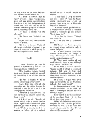 eu na-şi fi fost dat pe mâna Evreilor;
însă împărăţia mea nu este de aici."
10 Şi Pilat l-a întrebat: "Eşti tu
rege?" Iar Iisus i-a spus: "Tu spui asta,
că eu sânt rege; pentru acest sfârşit am
fost născut şi am venit în lumea asta; şi
pentru acest lucru am venit ca să fiu
mărturie adevărului şi toţi cei ce sânt din
adevăr, au auzit cuvintele mele."
11 Şi Pilat l-a întrebat: "Ce este
adevărul?"
12 Iar Iisus a spus: "Adevărul este
din Cer".
13 Apoi Pilat a zis: "Deci adevărul
nu este pe pământ."
14 Şi Iisus i-a răspuns: "Crede, că
adevăr este pe pământ, printre ce-i ce au
putere să judece ca ei să fie purtaţi de
adevăr şi de judecata ce-a dreaptă."
Cap.IV
1 Atunci lăsându-l pe Iisus în
pretoriu, a ieşit la Evrei şi le-a zis: "Eu
nu am găsit nici o vină în Iisus."
2 Dar Evrei i-au răspuns: "Însă el
a mai spus că poate să distrugă templul
lui Dumnezeu şi în trei zile să-l ridice la
loc."
3 Şi Pilat i-a întrebat: "Ce fel de
templu este acela de care a vorbit?"
4 Apoi Evrei i-au vorbit că este
templul pe care l-a ridicat Solomon în
patruzeci şi şase de ani şi că el îl va
distruge şi-l va ridica la loc.
5 Iar Pilat le-a zis din nou: "Eu
sânt nevinovat de sângele acestui om,
faceţi ce ştiţi."
6 Şi Evrei au zis: "Sângele lui
asupra noastră să fie şi asupra copiilor
noştri." Apoi Pilat i-a chemat de o parte
pe bătrâni, pe scribi, pe preoţi şi Leviţi şi
le-a zis: "Nu faceţi aceasta; faptul că i-a
vindecat pe bolnavi şi că a încălcat
sabatul, nu pot fi lucruri vrednice de
moarte."
7 Însă preoţi şi Leviţi au început
din nou a cârti: "Pe viaţa lui Cezar,
orcine blasfemiază este vrednic de
moarte; însă acest om a blasfemiat
împotriva Domnului."
8 Auzind aceasta, guvernatorul le-
a poruncit din nou Evreilor să iese afară
din hol; şi chemându-l pe Iisus îi spuse:
"Ce să fac cu tine?"
9 Iar Iisus i-a răspuns: "Fă după
cum este scris"
10 "Cum este scris"? L-a întrebat
Pilat.
11 Şi Iisus i-a zis: "Moise şi proroci
au prorocit despre suferinţele mele şi
despre răstâgnire."
12 Dar când au auzit Evrei aceste
cuvinte provocatoare, au început a
striga: "Pentru ce mai amâni să mai
asculţi blasfemiile acestui om?"
13 "Dacă aceste cuvinte vă sunt
vouă blasfemie, luaţi-l şi judecaţi-l după
legea voastră", le-a spus Pilat.
14 Iar Evrei s-au auzit spunând:
"Legea noastră îl obligă să primească
patruzeci fără una de bice dacă
păcătuieşte împotriva altui om iar dacă
blasfemiază împotriva Domnului, să fie
omorât cu pietre."
15 Şi iarăşi le-a spus Pilat: "Dacă
acele cuvinte ale lui au fost blasfemie,
judecaţi-l după legea voastră."
16 "Legea noastră nu ne dă voie să
omorâm pe nimeni", i-au zis Evrei; "noi
vrem să fie răstâgnit, fiindcă a meritat să
moară pe cruce."
17 Iar Pilat le-a zis: "El n-a deslujit
să fie crucificat; lăsaţi-l să fie doar
biciuit şi apoi lăsat să plece."
18 Dar priviind guvernatorul printre
mulţimea de Evrei, i-a văzut pe unii cu
lacrimile în ochi; şi a zis către mai
marele dintre preoţi Evreilor: "Nu toţi
dintre voi doresc moartea lui."
4
 