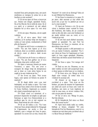 trecând Iisus prin preajma mea, am auzit
mulţimea ce mergea în urma lui şi am
înrebat ce este aceasta?
21 Şi mi-au spus că Iisus a trecut pe
aci. Atunci am strigat, spunând: Iisuse,
fiu al lui David, fie-ţi milă de mine. Şi el
s-a oprit şi a poruncit să mă aducă
înaintea lui şi mi-a spus: Ce vrei să-ţi
fac?
22 Şi am spus: Doamne, să-mi capăt
vederea.
23 Şi el mi-a spus: Să-ţi vină
vederea; şi în acelaşi timp am început a
vedea şi l-am urmat, mulţumind şi fiind
plin de bucurie."
24 Apoi un alt Evreu s-a anunţat şi a
vorbit: "Eu am fost lepros şi el m-a
vindecat, doar cu cuvântul, spunându-mi
să devin curat şi dintr-o dată m-am
curăţit."
25 Şi încă un alt Evreu s-a ridicat şi-
a spus: "Eu am fost gârbav iar el m-a
îndreptat, doar prin vorbele sale."
26 Apoi o oarecare femeie pe nume
Veronica, a spus: "Eu am avut o
scurgere de sânge timp de doisprezece
ani şi doar ce i-am atins haina la un
capăt şi m-am vindecat pe loc."
27 Iar Evrei au spus: "Noi avem
legea, care spune că femeia nu poate fi
martoră."
28 Şi după altele care s-au mai
întâmplat, un alt iudeu a spus: "Eu l-am
văzut pe Iisus când a fost invitat la nuntă
în Cana Galileei, împreună cu ucenici
săi; când a transformat apa în vin.
29 Când vinul s-a terminat, el a
poruncit slujnicilor să umple cu apă şase
butoiaşe şi apoi le-a binecuvântat şi a
prefăcut apa în vin şi toţi oameni au
băut, fiind miraţi de cele văzute."
30 Şi un alt iudeu a zis: "Eu l-am
văzut pe Iisus propovăduind în Sinagogă
în Capernaum; iar acolo a fost un
îndrăcit, care a strigat să-l lase în pace,
spunând: Ce avem noi cu tine, Iisuse din
Nazaret? Ai venit să ne distrugi? Ştiu că
tu eşti Sfântul lui Dumnezeu.
31 Iar Iisus l-a mustrat şi i-a spus: Fi
pe pace, duh necurat şi ieşi afară din
acest om; şi pe loc l-a părăsit pe om şi
nu l-a mai necăjit."
32 Apoi un Fariseu a zis: Şi eu am
văzut o mulţime mare venind la Iisus,
din Galileea, din Iudea, de pe coastele
mări şi din alte ţări, cum este Iordanul; şi
pe mulţi infirmi care au venit, el i-a
vindecat pe toţi.
33 Şi am mai auzit duhuri necurate,
ţipând şi spunând: Tu eşti Fiul lui
Dumnezeu; iar Iisus i-a mustrat, să nu
dezvăluie cine este el."
34 După aceasta o altă persoană s-a
ivit, pe nume Centurio, spunănd: "Eu l-
am văzut pe Iisus în Capernaum şi l-am
oprit şi l-am rugat spunănd: Doamne,
robul meu stă întins acasă fiind bolnav şi
înţepenit.
35 Iar Iisus a spus: Voi merge să-l
vindec.
36 Însă eu am zis: Doamne, eu nu
sânt vrednic să intri sub acoperişul meu;
ci doar spune şi robul meu se va vindeca.
37 Şi Iisus mi-a zis: Mergi şi fie-ţi
după cum voieşti. Şi robul meu s-a
vindecat în aceeaşi oră.
38 Atunci şi un bogat a luat
cuvântul şi a spus: "Am avut un fiu
bolnav, pe patu de moarte în Capernaum
iar când am auzit că Iisus este venit în
Galileea, am mers şi l-am implorat să
vină la casa mea, ca să-mi vindece fiul,
căci era pe patu de moarte.
39 Iar el mi-a zis: Mergi în pace,
fiul tău trăieşte.
40 Şi întradevăr fiul meu s-a făcut
bine din ceasul acela."
41 Apoi încă mulţi iudei au vorbit,
bărbaţi şi femei, strigând: "El este
întradevăr Fiul lui Dumnezeu, care-le i-a
vindecat pe toţi doar prin cuvântul său şi
i-a făcut bine pe îndrăciţi."
6
 