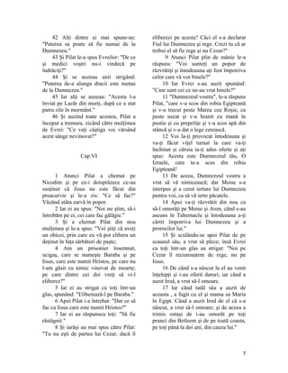 42 Alţi dintre ei mai spune-au:
"Puterea sa poate să fie numai de la
Dumnezeu."
43 Şi Pilat le-a spus Evreilor: "De ce
şi medici voştri nu-i vindecă pe
îndrăciţi?"
44 Şi se auzeau unii strigând:
"Puterea de-a alunga dracii este numai
de la Dumnezeu."
45 Iar alţi se auzeau: "Acesta l-a
înviat pe Lazăr din morţi, după ce a stat
patru zile în mormânt."
46 Şi auzind toate acestea, Pilat a
început a tremura, zicând către mulţimea
de Evrei: "Ce veţi câştiga voi vărsând
acest sânge nevinovat?"
Cap.VI
1 Atunci Pilat a chemat pe
Nicodim şi pe ce-i doisprăzece ce-au
susţinut că Jisus nu este făcut din
preacurvie şi le-a zis: "Ce să fac?"
Văzând atâta zarvă în popor.
2 Iar ei au spus: "Noi nu ştim, să-i
întrebăm pe ei, cei care fac gălăgie."
3 Şi a chemat Pilat din nou
mulţimea şi le-a spus: "Voi ştiţi că aveţi
un obicei, prin care eu vă pot elibera un
deţinut în faţa sărbători de paşte;
4 Am un prisonier însemnat,
ucigaş, care se numeşte Baraba şi pe
Iisus, care este numit Hristos, pe care nu
l-am găsit cu nimic vinovat de moarte;
pe care dintre cei doi vreţi să vi-l
eliberez?"
5 Iar ei au strigat cu toţi într-un
glas, spunând: "Eliberează-l pe Baraba."
6 Apoi Pilat i-a întrebat: "Dar ce să
fac cu Iisus care este numit Hristos?"
7 Iar ei au răspunscu toţi: "Să fie
răstâgnit."
8 Şi iarăşi au mai spus către Pilat:
"Tu nu eşti de partea lui Cezar, dacă îl
eliberezi pe acesta? Căci el s-a declarat
Fiul lui Dumnezeu şi rege. Crezi tu că ar
trebui el să fie rege şi nu Cezar?"
9 Atunci Pilat plin de mânie le-a
răspuns: "Voi sunteţi un popor de
răzvrătiţi şi întodeauna aţi fost împotriva
celor care vă vor binele?"
10 Iar Evrei s-au auzit spunând:
"Cine sunt cei ce ne-au vrut binele?"
11 "Dumnezeul vostru", le-a răspuns
Pilat, "care v-a scos din robia Egipteană
şi v-a trecut peste Marea cea Roşie, ca
peste uscat şi v-a hranit cu mană în
pustie şi cu prepeliţe şi v-a scos apă din
stâncă şi v-a dat o lege cerească.
12 Voi la-ţi provocat întodeauna şi
va-ţi făcut viţel turnat la care va-ţi
închinat şi căruia ia-ţi adus oferte şi aţi
spus: Acesta este Dumnezeul tău, O
Izraele, care te-a scos din robia
Egipteană!
13 De aceea, Dumnezeul vostru a
vrut să vă nimicească; dar Moise s-a
interpus şi a cerut iertare lui Dumnezeu
pentru voi, ca să vă ierte păcatele.
14 Apoi va-ţi răzvrătit din nou ca
să-l omorâţi pe Moise şi Aron, când s-au
ascuns în Tabernaclu şi întodeauna a-ţi
cârtit împotriva lui Dumnezeu şi a
prorocilor lui."
15 Şi sculându-se apoi Pilat de pe
scaunul său, a vrut să plece; însă Evrei
cu toţi într-un glas au strigat: "Noi pe
Cezar îl recunoaştem de rege, nu pe
Iisus.
16 De când s-a născut la el au venit
înţelepţi şi i-au oferit daruri; iar când a
auzit Irod, a vrut să-l omoare.
17 Iar cănd tatăl său a auzit de
aceasta , a fugit cu el şi mama sa Maria
în Egipt. Când a auzit Irod de el că s-a
născut, a vrut să-l omoare; şi de aceea a
trimis ostaşi de i-au omorât pe toţi
prunci din Betleem şi de pe toată coasta,
pe toţi până la doi ani, din cauza lui."
7
 