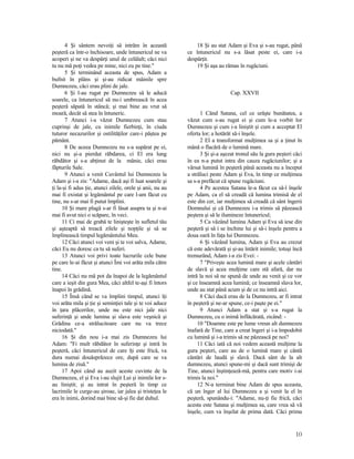 4 Şi sântem nevoiţi să intrăm în această
peşteră ca într-o închisoare, unde întunericul ne va
acoperi şi ne va despărţi unul de celălalt; căci nici
tu nu mă poţi vedea pe mine, nici eu pe tine."
5 Şi terminând aceasta de spus, Adam a
bufnit în plâns şi şi-au ridicat mâinile spre
Dumnezeu, căci erau plini de jale.
6 Şi l-au rugat pe Dumnezeu să le aducă
soarele, ca întunericul să nu-i umbrească în acea
peşteră săpată în stâncă; şi mai bine au vrut să
moară, decât să stea în întuneric.
7 Atunci i-a văzut Dumnezeu cum stau
cuprinşi de jale, cu inimile fierbinţi, în ciuda
tuturor necazurilor şi ostilităţilor care-i păştea pe
pământ.
8 De aceea Dumnezeu nu s-a supărat pe ei,
nici nu şi-a pierdut răbdarea, ci El era lung
răbdător şi s-a abţinut de la mânie, căci erau
făpturile Sale.
9 Atunci a venit Cuvântul lui Dumnezeu la
Adam şi i-a zis: "Adame, dacă aşi fi luat soarele şi
ţi la-şi fi adus ţie, atunci zilele, orele şi anii, nu au
mai fi existat şi legământul pe care l-am făcut cu
tine, nu s-ar mai fi putut împlini.
10 Şi mare plagă s-ar fi lăsat asupra ta şi n-ai
mai fi avut nici o scăpare, în veci.
11 Ci mai de grabă te linişteşte în sufletul tău
şi aşteaptă să treacă zilele şi nopţile şi să se
împlinească timpul legământului Meu.
12 Căci atunci voi veni şi te voi salva, Adame,
căci Eu nu doresc ca tu să suferi.
13 Atunci voi privi toate lucrurile cele bune
pe care le-ai făcut şi atunci Îmi voi arăta mila către
tine.
14 Căci nu mă pot da înapoi de la legământul
care a ieşit din gura Mea, căci altfel te-aşi fi întors
înapoi în grădină.
15 Însă când se va împlini timpul, atunci îţi
voi arăta mila şi ţie şi seminţiei tale şi te voi aduce
în ţara plăcerilor, unde nu este nici jale nici
suferinţă şi unde lumina şi slava este veşnică şi
Grădina ce-a strălucitoare care nu va trece
niciodată."
16 Şi din nou i-a mai zis Dumnezeu lui
Adam: "Fi mult răbdător în suferinţe şi intră în
peşteră, căci întunericul de care îţi este frică, va
dura numai douăsprăzece ore, după care se va
lumina de ziuă."
17 Apoi când au auzit aceste cuvinte de la
Dumnezeu, el şi Eva i-au slujit Lui şi inimile lor s-
au liniştit; şi au intrat în peşteră în timp ce
lacrimile le curge-au şiroae, iar jalea şi tristeţea le
era în inimi, dorind mai bine să-şi fie dat duhul.
18 Şi au stat Adam şi Eva şi s-au rugat, până
ce întunericul nu s-a lăsat peste ei, care i-a
despărţit.
19 Şi aşa au rămas în rugăciuni.
Cap. XXVII
1 Când Satana, cel ce urăşte bunătatea, a
văzut cum s-au rugat ei şi cum le-a vorbit lor
Dumnezeu şi cum i-a liniştit şi cum a acceptat El
oferta lor; a hotărât să-i înşele.
2 El a transformat mulţimea sa şi a ţinut în
mână o flacără de o lumină mare.
3 Şi şi-a aşezat tronul său la gura peşteri căci
în ea n-a putut intra din cauza rugăciunilor; şi a
vărsat lumină în peşteră până aceasta nu a început
a străluci peste Adam şi Eva, în timp ce mulţimea
sa s-a prefăcut că spune rugăciuni.
4 Pe acestea Satana le-a făcut ca să-l înşele
pe Adam, ca el să creadă că lumina trimisă de el
este din cer, iar mulţimea să creadă că sânt îngerii
Domnului şi că Dumnezeu i-a trimis să păzească
peştera şi să le ilumineze întunericul;
5 Ca văzând lumina Adam şi Eva să iese din
peşteră şi să i se închine lui şi să-i înşele pentru a
doua oară în faţa lui Dumnezeu.
6 Şi văzând lumina, Adam şi Eva au crezut
că este adevărată şi şi-au întărit inimile; totuşi încă
tremurând, Adam i-a zis Evei: -
7 "Priveşte acea lumină mare şi acele cântări
de slavă şi acea mulţime care stă afară, dar nu
intră la noi să ne spună de unde au venit şi ce vor
şi ce înseamnă acea lumină; ce înseamnă slava lor,
unde au stat până acum şi de ce nu intră aici.
8 Căci dacă erau de la Dumnezeu, ar fi intrat
în peşteră şi ne-ar spune, ce-i paşte pe ei."
9 Atunci Adam a stat şi s-a rugat la
Dumnezeu, cu o inimă înflăcărată, zicând: -
10 "Doamne este pe lume vreun alt dumnezeu
înafară de Tine, care a creat îngeri şi i-a împodobit
cu lumină şi i-a trimis să ne păzească pe noi?
11 Căci iată că noi vedem această mulţime la
gura peşteri, care au de o lumină mare şi cântă
cântări de laudă şi slavă. Dacă sânt de la alt
dumnezeu, atunci spune-mi şi dacă sunt trimişi de
Tine, atunci înştinţează-mă, pentru care motiv i-ai
trimis la noi."
12 N-a terminat bine Adam de spus aceasta,
că un înger al lui Dumnezeu a şi venit la el în
peşteră, spunându-i: "Adame, nu-ţi fie frică, căci
acesta este Satana şi mulţimea sa, care vrea să vă
înşele, cum va înşelat de prima dată. Căci prima
10
 