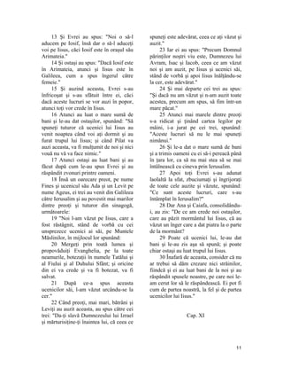 13 Şi Evrei au spus: "Noi o să-l
aducem pe Iosif, însă dar o să-l aduceţi
voi pe Iisus, căci Iosif este în oraşul său
Arimateia."
14 Şi ostaşi au spus: "Dacă Iosif este
în Arimateia, atunci şi Iisus este în
Galileea, cum a spus îngerul către
femeie."
15 Şi auzind aceasta, Evrei s-au
înfricoşat şi s-au sfătuit între ei, căci
dacă aceste lucruri se vor auzi în popor,
atunci toţi vor crede în Iisus.
16 Atunci au luat o mare sumă de
bani şi le-au dat ostaşilor, spunând: "Să
spuneţi tuturor că ucenici lui Iisus au
venit noaptea când voi aţi dormit şi au
furat trupul lui Iisus; şi când Pilat va
auzi aceasta, va fi mulţumit de noi şi nici
vouă nu vă va face nimic."
17 Atunci ostaşi au luat bani şi au
făcut după cum le-au spus Evrei şi au
răspândit zvonuri printre oameni.
18 Însă un oarecare preot, pe nume
Fines şi ucenicul său Ada şi un Levit pe
nume Ageus, ei trei au venit din Galileea
către Ierusalim şi au povestit mai marilor
dintre preoţi şi tuturor din sinagogă,
următoarele:
19 "Noi l-am văzut pe Iisus, care a
fost răstâgnit, stând de vorbă cu cei
unsprezece ucenici ai săi, pe Muntele
Măslinilor, în mijlocul lor spunând:
20 Mergeţi prin toată lumea şi
propovăduiţi Evanghelia, pe la toate
neamurile, botezaţii în numele Tatălui şi
al Fiului şi al Duhului Sfânt; şi oricine
din ei va crede şi va fi botezat, va fi
salvat.
21 După ce-a spus aceasta
ucenicilor săi, l-am văzut urcându-se la
cer."
22 Când preoţi, mai mari, bătrâni şi
Leviţi au auzit aceasta, au spus către cei
trei: "Da-ţi slavă Dumnezeului lui Izrael
şi mărturisiţine-ţi înaintea lui, că ceea ce
spuneţi este adevărat, ceea ce aţi văzut şi
auzit."
23 Iar ei au spus: "Precum Domnul
părinţilor noştri viu este, Dumnezeu lui
Avram, Isac şi Iacob, ceea ce am văzut
noi şi am auzit, pe Iisus şi ucenici săi,
stând de vorbă şi apoi Iisus înălţându-se
la cer, este adevărat."
24 Şi mai departe cei trei au spus:
"Şi dacă nu am văzut şi n-am auzit toate
acestea, precum am spus, să fim într-un
mare păcat."
25 Atunci mai marele dintre preoţi
s-a ridicat şi ţinând cartea legilor pe
mâini, i-a jurat pe cei trei, spunând:
"Aceste lucruri să nu le mai spuneţi
nimănui."
26 Şi le-a dat o mare sumă de bani
şi a trimis oameni cu ei să-i pereacă până
în ţara lor, ca să nu mai stea să se mai
întâlnească cu cineva prin Ierusalim.
27 Apoi toţi Evrei s-au adunat
laolaltă la sfat, zbuciumaţi şi îngrijoraţi
de toate cele auzite şi văzute, spunând:
"Ce sunt aceste lucruri, care s-au
întâmplat în Ierusalim?"
28 Dar Ana şi Caiafa, consolidându-
i, au zis: "De ce am crede noi ostaşilor,
care au păzit mormântul lui Iisus, că au
văzut un înger care a dat piatra la o parte
de la mormânt?
29 Poate că ucenici lui, le-au dat
bani şi le-au zis aşa să spună; şi poate
chiar ostaşi au luat trupul lui Iisus.
30 Înafară de aceasta, consider că nu
ar trebui să dăm crezare nici străinilor,
fiindcă şi ei au luat bani de la noi şi au
răspândit spusele noastre, pe care noi le-
am cerut lor să le răspândească. Ei pot fi
cum de partea noastră, la fel şi de partea
ucenicilor lui Iisus."
Cap. XI
11
 