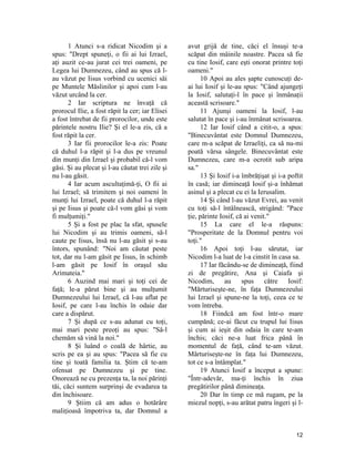 1 Atunci s-a ridicat Nicodim şi a
spus: "Drept spuneţi, o fii ai lui Izrael,
aţi auzit ce-au jurat cei trei oameni, pe
Legea lui Dumnezeu, când au spus că l-
au văzut pe Iisus vorbind cu ucenici săi
pe Muntele Măslinilor şi apoi cum l-au
văzut urcând la cer.
2 Iar scriptura ne învaţă că
prorocul Ilie, a fost răpit la cer; iar Elisei
a fost întrebat de fii prorocilor, unde este
părintele nostru Ilie? Şi el le-a zis, că a
fost răpit la cer.
3 Iar fii prorocilor le-a zis: Poate
că duhul l-a răpit şi l-a dus pe vreunul
din munţi din Izrael şi probabil că-l vom
găsi. Şi au plecat şi l-au căutat trei zile şi
nu l-au găsit.
4 Iar acum ascultaţimă-ţi, O fii ai
lui Izrael; să trimitem şi noi oameni în
munţi lui Izrael, poate că duhul l-a răpit
şi pe Iisus şi poate că-l vom găsi şi vom
fi mulţumiţi."
5 Şi a fost pe plac la sfat, spusele
lui Nicodim şi au trimis oameni, să-l
caute pe Iisus, însă nu l-au găsit şi s-au
întors, spunând: "Noi am căutat peste
tot, dar nu l-am găsit pe Iisus, în schimb
l-am găsit pe Iosif în oraşul său
Arimateia."
6 Auzind mai mari şi toţi cei de
faţă; le-a părut bine şi au mulţumit
Dumnezeului lui Izrael, că l-au aflat pe
Iosif, pe care l-au închis în odaie dar
care a dispărut.
7 Şi după ce s-au adunat cu toţi,
mai mari peste preoţi au spus: "Să-l
chemăm să vină la noi."
8 Şi luând o coală de hârtie, au
scris pe ea şi au spus: "Pacea să fie cu
tine şi toată familia ta. Ştim că te-am
ofensat pe Dumnezeu şi pe tine.
Onorează ne cu prezenţa ta, la noi părinţi
tăi, căci suntem surprinşi de evadarea ta
din închisoare.
9 Ştiim că am adus o hotărâre
maliţioasă împotriva ta, dar Domnul a
avut grijă de tine, căci el însuşi te-a
scăpat din mâinile noastre. Pacea să fie
cu tine Iosif, care eşti onorat printre toţi
oameni."
10 Apoi au ales şapte cunoscuţi de-
ai lui Iosif şi le-au spus: "Când ajungeţi
la Iosif, salutaţi-l în pace şi înmânaţii
această scrisoare."
11 Ajunşi oameni la Iosif, l-au
salutat în pace şi i-au înmânat scrisoarea.
12 Iar Iosif când a citit-o, a spus:
"Binecuvântat este Domnul Dumnezeu,
care m-a scăpat de Izraeliţi, ca să nu-mi
poată vărsa sângele. Binecuvântat este
Dumnezeu, care m-a ocrotit sub aripa
sa."
13 Şi Iosif i-a îmbrăţişat şi i-a poftit
în casă; iar dimineaţă Iosif şi-a înhămat
asinul şi a plecat cu ei la Ierusalim.
14 Şi când l-au văzut Evrei, au venit
cu toţi să-l întâlnească, strigând: "Pace
ţie, părinte Iosif, că ai venit."
15 La care el le-a răspuns:
"Prosperitate de la Domnul pentru voi
toţi."
16 Apoi toţi l-au sărutat, iar
Nicodim l-a luat de l-a cinstit în casa sa.
17 Iar făcându-se de dimineaţă, fiind
zi de pregătire, Ana şi Caiafa şi
Nicodim, au spus către Iosif:
"Mărturiseşte-ne, în faţa Dumnezeului
lui Izrael şi spune-ne la toţi, ceea ce te
vom întreba.
18 Fiindcă am fost într-o mare
cumpănă; ce-ai făcut cu trupul lui Iisus
şi cum ai ieşit din odaia în care te-am
închis; căci ne-a luat frica până în
momentul de faţă, când te-am văzut.
Mărturiseşte-ne în faţa lui Dumnezeu,
tot ce s-a întâmplat."
19 Atunci Iosif a început a spune:
"Într-adevăr, ma-ţi închis în ziua
pregătirilor până dimineaţa.
20 Dar în timp ce mă rugam, pe la
miezul nopţi, s-au arătat patru îngeri şi l-
12
 