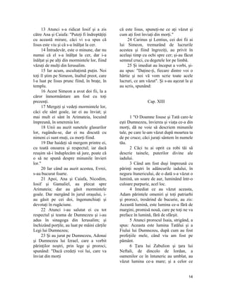 13 Atunci s-a ridicat Iosif şi a zis
către Ana şi Caiafa: "Puteţi fi îndreptăţiţi
cu această mirare, căci vi s-a spus că
Iisus este viu şi că s-a înălţat la cer.
14 Întradevăr, este o minune, dar nu
numai că el s-a înălţat la cer, dar i-a
înălţat şi pe alţi din mormintele lor, fiind
văzuţi de mulţi din Ierusalim.
15 Iar acum, ascultaţimă puţin. Noi
toţi îl ştim pe Simeon, înaltul preot, care
l-a luat pe Iisus prunc fiind, în braţe, în
templu.
16 Acest Simeon a avut doi fii, la a
căror înmormântare am fost cu toţi
prezenţi.
17 Mergeţi şi vedeţi mormintele lor,
căci ele sânt goale, iar ei au înviat; şi
mai mult ei sânt în Arimateia, locuind
împreună, în smerenia lor.
18 Unii au auzit sunetele glasurilor
lor, rugându-se, dar ei nu discută cu
nimeni ci sunt muţi, ca morţi fiind.
19 Dar haideţi să mergem printre ei,
cu toată onoarea şi respectul; iar dacă
reuşim să-i înduplecăm să jure, poate că
o să ne spună despre minunile învieri
lor."
20 Iar când au auzit acestea, Evrei,
s-au bucurat foarte.
21 Apoi, Ana şi Caiafa, Nicodim,
Iosif şi Gamaliel, au plecat spre
Arimateia; dar au găsit mormintele
goale. Dar mergând în jurul oraşului, i-
au găsit pe cei doi, îngenunchiaţi şi
devotaţi în rugăciune.
22 Atunci i-au salutat ei cu tot
respectul şi teama de Dumnezeu şi i-au
adus în sinagoga din Ierusalim; şi
închizând porţile, au luat pe mâini cărţile
Legi lui Dumnezeu;
23 Şi au jurat pe Dumnezeu, Adonai
şi Dumnezeu lui Izrael, care a vorbit
părinţilor noştri, prin lege şi proroci,
spunând: "Dacă credeţi voi lui, care va
înviat din morţi
că este Iisus, spuneţi-ne ce aţi văzut şi
cum aţi fost înviaţi din morţi."
24 Carinus şi Lentius, cei doi fii ai
lui Simeon, tremurând de lucrurile
acestea şi fiind îngroziţi, au privit în
acelaşi timp cu ochi spre cer; şi-au făcut
semnul cruci, cu degetele lor pe limbă.
25 Şi imediat au început a vorbi, şi-
au spus: "Daţine-ţi, fiecare dintre voi o
hârtie şi noi vă vom scrie toate acele
lucruri, ce am văzut". Şi s-au aşezat la şi
au scris, spunând:
Cap. XIII
1 "O Doamne Iisuse şi Tată care-le
eşti Dumnezeu, învierea şi viaţa ce-a din
morţi, dă ne voie să descriem minunile
tale, pe care le-am văzut după moartea ta
de pe cruce; căci juraţi sântem în numele
tău.
2 Căci tu ai oprit ca robi tăi să
descrie tainele, puterilor divine ale
iadului.
3 Când am fost duşi împreună cu
părinţi noştri în adâncurile iadului, în
negura îtunericului, de o dată s-a văzut o
lumină, un soare de aur, luminând într-o
culoare purpurie, acel loc.
4 Imediat ce au văzut aceasta,
Adam părintele omeniri şi toţi patriarhi
şi proroci, tresărind de bucurie, au zis:
Această lumină, este lumina ce-a fără de
margini, promisă nouă, care pe toţi ne va
preface în lumină, fără de sfârşit.
5 Atunci prorocul Isaia, strigând, a
spus: Aceasta este lumina Tatălui şi a
Fiului lui Dumnezeu, după cum au fost
profeţiile mele, când viu am fost pe
pământ.
6 Ţara lui Zabulion şi ţara lui
Neftali, de dincolo de Iordan, a
oamenilor ce în întuneric au umblat, au
văzut lumina ce-a mare; şi a celor ce
14
 