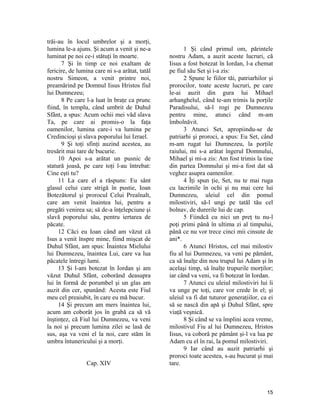 trăi-au în locul umbrelor şi a morţi,
lumina le-a ajuns. Şi acum a venit şi ne-a
luminat pe noi ce-i stătuţi în moarte.
7 Şi în timp ce noi exaltam de
fericire, de lumina care ni s-a arătat, tatăl
nostru Simeon, a venit printre noi,
preamărind pe Domnul Iisus Hristos fiul
lui Dumnezeu;
8 Pe care l-a luat în braţe ca prunc
fiind, în templu, când umbrit de Duhul
Sfânt, a spus: Acum ochii mei văd slava
Ta, pe care ai promis-o la faţa
oamenilor, lumina care-i va lumina pe
Credincioşi şi slava poporului lui Izrael.
9 Şi toţi sfinţi auzind acestea, au
tresărit mai tare de bucurie.
10 Apoi s-a arătat un pusnic de
statură joasă, pe care toţi l-au întrebat:
Cine eşti tu?
11 La care el a răspuns: Eu sânt
glasul celui care strigă în pustie, Ioan
Botezătorul şi prorocul Celui Preaînalt,
care am venit înaintea lui, pentru a
pregăti venirea sa; să de-a înţelepciune şi
slavă poporului său, pentru iertarea de
păcate.
12 Căci eu Ioan când am văzut că
Isus a venit înspre mine, fiind mişcat de
Duhul Sfânt, am spus: Înaintea Mielului
lui Dumnezeu, înaintea Lui, care va lua
păcatele întregi lumi.
13 Şi l-am botezat în Iordan şi am
văzut Duhul Sfânt, coborând deasupra
lui în formă de porumbel şi un glas am
auzit din cer, spunând: Acesta este Fiul
meu cel preaiubit, în care eu mă bucur.
14 Şi precum am mers înaintea lui,
acum am coborât jos în grabă ca să vă
înştinţez, că Fiul lui Dumnezeu, va veni
la noi şi precum lumina zilei se lasă de
sus, aşa va veni el la noi, care stăm în
umbra întunericului şi a morţi.
Cap. XIV
1 Şi când primul om, părintele
nostru Adam, a auzit aceste lucruri, că
Iisus a fost botezat în Iordan, l-a chemat
pe fiul său Set şi i-a zis:
2 Spune le fiilor tăi, patriarhilor şi
prorocilor, toate aceste lucruri, pe care
le-ai auzit din gura lui Mihael
arhanghelul, când te-am trimis la porţile
Paradisului, să-l rogi pe Dumnezeu
pentru mine, atunci când m-am
îmbolnăvit.
3 Atunci Set, apropiindu-se de
patriarhi şi proroci, a spus: Eu Set, când
m-am rugat lui Dumnezeu, la porţile
raiului, mi s-a arătat îngerul Domnului,
Mihael şi mi-a zis: Am fost trimis la tine
din partea Domnului şi mi-a fost dat să
veghez asupra oamenilor.
4 Îţi spun ţie, Set, nu te mai ruga
cu lacrimile în ochi şi nu mai cere lui
Dumnezeu, uleiul cel din pomul
milostiviri, să-l ungi pe tatăl tău cel
bolnav, de durerile lui de cap.
5 Fiindcă cu nici un preţ tu nu-l
poţi primi până în ultima zi al timpului,
până ce nu vor trece cinci mii cinsute de
ani*.
6 Atunci Hristos, cel mai milostiv
fiu al lui Dumnezeu, va veni pe pământ,
ca să înalţe din nou trupul lui Adam şi în
acelaşi timp, să înalţe trupurile morţilor;
iar cănd va veni, va fi botezat în Iordan.
7 Atunci cu uleiul milostiviri lui îi
va unge pe toţi, care vor crede în el; şi
uleiul va fi dat tuturor generaţiilor, ca ei
să se nască din apă şi Duhul Sfânt, spre
viaţă veşnică.
8 Şi când se va împlini acea vreme,
milostivul Fiu al lui Dumnezeu, Hristos
Iisus, va coborâ pe pământ şi-l va lua pe
Adam cu el în rai, la pomul milostiviri.
9 Iar când au auzit patriarhi şi
proroci toate acestea, s-au bucurat şi mai
tare.
15
 