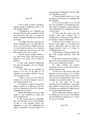 Cap. XV
1 Dar în timp ce sfinţi se bucurau,
Satana, prinţul şi căpetenia morţi, a zis
către prinţul iadului:
2 Pregăteşte-te să-l întâmpini pe
Iisus din Nazaret, care s-a lăudat a fi Fiul
lui Dumnezeu, dar care s-a temut de
moarte, spunând: Sufletul meu este trist
de moarte.
3 Pe lângă asta, mi-a mai făcut şi
multe nedreptăţi, mie şi la mulţi alţi; iar
pe ce-i ce i-am orbit şi vătămat şi pe cei
ce i-am chinuit cu draci, el i-a vindecat
prin cuvântul său; Da; şi pe ce-i ce i-am
adus morţi la tine, el mi i-a luat.
4 Iar la aceasta prinţul iadului a
zis, către Satan: Cine-i acel prinţ aşa de
puternic şi om fiind, care se teme de
moarte?
5 Căci toate puterile pământeşti
îmi sânt mie înjugate, care le-ai înjugat
cu puterea ta.
6 Dar fiind aşa de puternic în
forma sa de om; eu îţi spun ţie cu
adevărat, că are putere divină şi nici un
om nu-i poate rezista.
7 Când a zis el că-i este frică de
moarte, el a vrut să-ţi întingă o cursă şi
să te nefericiască pe veci.
8 Iar Satana, i-a spus: O, tu prinţ al
iadului, pentru ce te îndoieşti şi îţi este
frică să-l primeşti pe Iisus din Nazaret,
duşmanul tău şi al meu?
9 Dacă mă întrebi pe mine, eu l-am
ispitit şi i-am răzvrătit pe vechii mei
Evrei, împotriva lui.
10 Am ascuţit lancia în suferinţele
lui; i-am dat oţet şi fiere şi am poruncit
să bea; şi i-am pregătit crucea să-l
răstâgnesc şi cuie să-i străpungă prin
mâini şi picioare; iar acum moartea sa
este aproape, la îndemână. Am să-l aduc
să-l înjugăm şi eu şi tu.
11 Atunci prinţul iadului a zis: Doar
tu singur ai spus acum că a scăpat pe alţi
de la moarte.
12 Cei de aici, până ce nu vor trăi
din nou pe pământ, nu sunt duşi de aici
prin forţa lor proprie, ci prin rugăciuni
către Dumnezeul lor atotputernic; care-i
i-a de la mine.
13 Cine este deci acest Iisus din
Nazaret, care prin cuvântul său îi
sustrage pe cei morţi de la mine, fără ca
aceştia să se roage la Dumnezeu?
14 Poate că este acelaşi care ni l-a
luat pe Lazăr, după ce a fost patru zile
mort şi descompus deja; pe care l-am
înjugat puterilor mele; şi el totuşi l-a
înviat prin puterea sa.
15 Iar Satana a răspuns prinţului din
Iad: Este aceiaşi persoană, Iisus din
Nazaret.
16 Şi când a auzit prinţul iadului, a
spus: Eu te jur pe puterile noastre, a mea
şi a ta, să nu-l aduci aici la mine.
17 Căci auzind de puterea
cuvântului său mi s-a făcut frică mie şi
tuturor supuşilor mei.
18 Căci noi n-am fost în stare să-l
păstrăm la noi pe Lazăr, ci el i-a întins
mâna, îţi jur pe toate relele, el pe loc l-a
luat de la noi; iar pământul în care a fost
îngropat, l-a scos pe loc afară, viu.
19 Eu ştiu acum că el este
Dumnezeul cel Atotputernic, care poate
face astfel de lucruri, care este puternic
în domnia sa şi puternic în chipul său de
om, că este Salvatorul omeniri.
20 Nu-l aduce aici, îţi spun, căci el îi
va elibera pe toţi cei care îi ţin închişi,
pe necredincioşi şi păcătoşi; şi-i va duce
la viaţa ce-a veşnică.
Cap. XVI
16
 