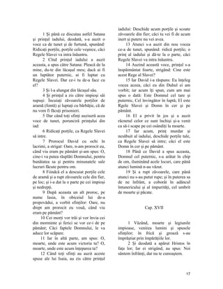 1 Şi până ce discutau astfel Satana
şi prinţul iadului, deodată, s-a auzit o
voce ca de tunet şi de furtună, spunând:
Ridicaţi porţile, porţile cele veşnice, căci
Regele Slavei va intra înăuntru.
2 Cînd prinţul iadului a auzit
aceasta, a spus către Satana: Pleacă de la
mine, du-te din lăcaşul meu; dacă ai fi
un luptător puternic, ai fi luptat cu
Regele Slavei. Dar ce-i tu de-a face cu
el?
3 Şi l-a alungat din lăcaşul său.
4 Şi prinţul a zis către impioşi săi
supuşi: Încuiaţi zăvoarele porţilor de
aramă (fontă) şi luptaţi cu bărbăţie, că de
nu vom fi făcuţi prisonieri.
5 Dar când toţi sfinţi auziseră acea
voce de tunet, porunciră prinţului din
iad:
6 Ridicaţi porţile, ca Regele Slavei
să intre.
7 Prorocul David cu ochi în
lacrimi, a strigat: Oare, n-am prorocit eu,
când viu eram pe pământ şi-am spus: O,
cine-i va putea răsplăti Domnului, pentru
bunătatea sa şi pentru minunatele sale
lucruri făcute pentru om.
8 Fiindcă el a descuiat porţile cele
de aramă şi a rupt zăvoarele cele din fier,
pe loc; şi i-a dat la o parte pe cei impioşi
şi nedrepţi.
9 După aceasta un alt proroc, pe
nume Iasia, în obiceiul lui de-a
propovădui, a vorbit sfinţilor: Oare, nu
drept am prorocit eu vouă, când viu
eram pe pământ?
10 Cei morţi vor trăi şi vor învia cei
din morminte şi ferici se vor ce-i de pe
pământ; Căci faptele Domnului, le va
aduce lor scăpare.
11 Iar în altă parte, am spus: O,
moarte, unde este acum victoria ta? O,
moarte, unde este acum înţeparea ta?
12 Când toţi sfinţi au auzit aceste
spuse ale lui Isaia, au zis către prinţul
iadului: Deschide acum porţile şi scoate
zăvoarele din fier; căci tu vei fi de acum
inert şi putere nu vei avea.
13 Atunci s-a auzit din nou vocea
ce-a de tunet, spunând: ridică porţile; o
prinţ al iadului şi dă-te la o parte, căci
Regele Slavei va intra înăuntru.
14 Auzind această voce, prinţul s-a
înspăimântat foarte, strigând: Cine este
acest Rege al Slavei?
15 Iar David i-a răspuns: Eu înţeleg
vocea aceea, căci eu din Duhul ei am
vorbit; iar acum îţi spun, cum am mai
spus o dată: Este Domnul cel tare şi
puternic, Cel învingător în luptă; El este
Rgele Slavei şi Domn în cer şi pe
pământ.
16 El a privit în jos şi a auzit
răcnetul celor ce sunt închişi şi-a venit
ca să-i scape pe cei osândiţi la moarte.
17 Iar acum, prinţ murdar şi
nesăbuit al iadului, deschide porţile tale,
ca Regele Slavei să intre; căci el este
Domn în cer şi pe pământ.
18 Până ce David a spus aceasta,
Domnul cel puternic, s-a arătat în chip
de om, iluminând acele locuri, care până
atunci lumină n-au văzut.
19 Şi a rupt zăvoarele, care până
atunci nu s-au putut rupe; şi în puterea sa
de ne înfrânt, a coborât în adâncul
întunericului şi al impurităţi, cel umbrit
de moarte şi păcate.
Cap. XVII
1 Văzând, moarte şi legiunile
impioase, venirea lumini şi spusele
sfinţilor; în frică şi groază s-au
împrăştiat prin împărăţiile lor.
2 Şi deodată a apărut Hristos în
faţa lor; Iar ei strigând, au spus: Noi
sântem înfrânţi, dar nu te cunoaştem.
17
 