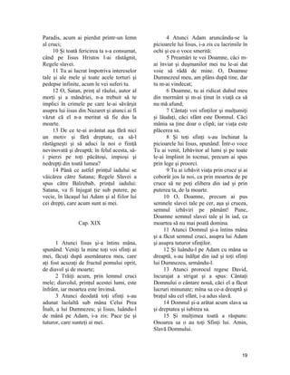 Paradis, acum ai pierdut printr-un lemn
al cruci;
10 Şi toată fericirea ta s-a consumat,
când pe Iisus Hristos l-ai răstâgnit,
Regele slavei.
11 Tu ai lucrat împotriva intereselor
tale şi ale mele şi toate acele torturi şi
pedepse infinite, acum le vei suferi tu.
12 O, Satan, prinţ al răului, autor al
morţi şi a mândriei, n-a trebuit să te
implici în crimele pe care le-ai săvârşit
asupra lui iisus din Nazaret şi atunci ai fi
văzut că el n-a meritat să fie dus la
moarte.
13 De ce te-ai avântat aşa fără nici
un motiv şi fără dreptate, ca să-l
răstâgneşti şi să aduci la noi o fiinţă
nevinovată şi dreaptă; în felul acesta, să-
i pierzi pe toţi păcătoşi, impioşi şi
nedrepţi din toată lumea?
14 Până ce astfel prinţul iadului se
văicărea către Satana; Regele Slavei a
spus către Balzebab, prinţul iadului:
Satana, va fi înjugat ţie sub putere, pe
vecie, în lăcaşul lui Adam şi al fiilor lui
cei drepţi, care acum sunt ai mei.
Cap. XIX
1 Atunci Iisus şi-a întins mâna,
spunând: Veniţi la mine toţi voi sfinţi ai
mei, făcuţi după asemănarea mea, care
aţi fost acuzaţi de fructul pomului oprit,
de diavol şi de moarte;
2 Trăiţi acum, prin lemnul cruci
mele; diavolul, prinţul acestei lumi, este
înfrânt, iar moartea este învinsă.
3 Atunci deodată toţi sfinţi s-au
adunat laolaltă sub mâna Celui Prea
Înalt, a lui Dumnezeu; şi Iisus, luându-l
de mână pe Adam, i-a zis: Pace ţie şi
tuturor, care sunteţi ai mei.
4 Atunci Adam aruncându-se la
picioarele lui Iisus, i-a zis cu lacrimile în
ochi şi cu o voce smerită:
5 Preamări te voi Doamne, căci m-
ai înviat şi duşmanilor mei nu le-ai dat
voie să râdă de mine. O, Doamne
Dumnezeul meu, am plâns după tine, dar
tu m-ai vindecat;
6 Doamne, tu ai ridicat duhul meu
din mormânt şi m-ai ţinut în viaţă ca să
nu mă afund;
7 Cântaţi voi sfinţilor şi mulţumiţi
şi lăudaţi, căci sfânt este Domnul. Căci
mânia sa ţine doar o clipă; iar viaţa este
plăcerea sa.
8 Şi toţi sfinţi s-au închinat la
picioarele lui Iisus, spunând: Într-o voce
Tu ai venit, Izbăvitor al lumi şi pe toate
le-ai împlinit în tocmai, precum ai spus
prin lege şi proorci.
9 Tu ai izbăvit viaţa prin cruce şi ai
coborât jos la noi, ca prin moartea de pe
cruce să ne poţi elibera din iad şi prin
puterea ta, de la moarte.
10 O, Doamne, precum ai pus
semnele slavei tale pe cer, aşa şi crucea,
semnul izbăviri pe pământ! Pune,
Doamne semnul slavei tale şi în iad, ca
moartea să nu mai poată domina.
11 Atunci Domnul şi-a întins mâna
şi a făcut semnul cruci, asupra lui Adam
şi asupra tuturor sfinţilor.
12 Şi luându-l pe Adam cu mâna sa
dreaptă, s-au înălţat din iad şi toţi sfinţi
lui Dumnezeu, urmându-l.
13 Atunci prorocul regesc David,
încurajat a strigat şi a spus: Cântaţi
Domnului o cântare nouă, căci el a făcut
lucruri minunate; mîna sa ce-a dreaptă şi
braţul său cel sfânt, i-a adus slavă.
14 Domnul şi-a arătat acum slava sa
şi dreptatea şi iubirea sa.
15 Şi mulţimea toată a răspuns:
Onoarea sa o au toţi Sfinţi lui. Amin,
Slavă Domnului.
19
 