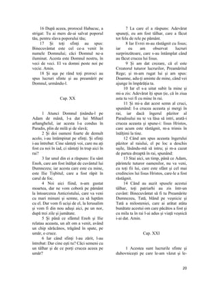 16 După aceea, prorocul Habacuc, a
strigat: Tu ai mers de-ai salvat poporul
tău, pentru slava poporului tău;
17 Şi toţi sfinţi au spus:
Binecuvântat este cel ce-a venit în
numele Domnului; căci Domnul ne-a
iluminat. Acesta este Domnul nostru, în
veci de veci. El va domni peste noi pe
vecie. Amin.
18 Şi aşa pe rând toţi proroci au
spus lucruri sfinte şi au preamărit pe
Domnul, urmându-l.
Cap. XX
1 Atunci Domnul ţinându-l pe
Adam de mână, l-a dat lui Mihael
arhanghelul, iar acesta l-a condus în
Paradis, plin de milă şi de slavă;
2 Şi doi oameni foarte de demult
acolo, i-au întâmpinat pe sfinţi. Şi sfinţi
i-au întrebat: Cine sânteţi voi, care nu aţi
fost cu noi în iad, ci sânteţi în trup aici în
rai?
3 Iar unul din ei a răspuns: Eu sânt
Enoh, care am fost înălţat de cuvântul lui
Dumnezeu; iar acesta care este cu mine,
este Ilie Tişbitul, care a fost răpit în
carul de foc.
4 Noi aici fiind, n-am gustat
moartea, dar ne vom coborâ pe pământ
la întoarcerea Anticristului, care va veni
cu mari minuni şi semne, ca să luptăm
cu el. Dar vom fi ucişi de el, la Ierusalim
şi vom fi din nou aduşi aici, pe un nor,
după trei zile şi jumătate.
5 Şi până ce sfântul Enoh şi Ilie
relatau aceasta, un alt om a venit, având
un chip sărăcănos, trăgând în spate, pe
umăr, o cruce.
6 Iar când sfinţi l-au zărit, l-au
întrebat: Dar cine eşti tu? Căci semeni cu
un tâlhar şi de ce porţi crucea aceea pe
umăr?
7 La care el a răspuns: Adevărat
spuneţi, eu am fost tâlhar, care a făcut
tot felu de rele pe pământ.
8 Iar Evrei m-au răstâgnit cu Iisus;
iar eu am observat lucruri
surprinzătoare, care s-au întâmplat când
au făcut crucea lui Iisus.
9 Şi am dat crezare, că el este
Creatorul tuturor lucrurilor, Preamăritul
Rege; şi m-am rugat lui şi am spus:
Doamne, adu-ţi aminte de mine, când vei
ajunge în împărăţia ta.
10 Iar el s-a uitat subit la mine şi
mi-a zis: Adevărat îţi spun ţie, că în ziua
asta tu vei fi cu mine în rai.
11 Şi mi-a dat acest semn al cruci,
spunând: I-a crucea aceasta şi mergi în
rai, iar dacă îngerul păzitor al
Paradisului nu te va lăsa să intri, arată-i
crucea aceasta şi spune-i: Iisus Hristos,
care acum este răstâgnit, m-a trimis în
înălţimi la tine.
12 Când am spus aceasta îngerului
păzitor al raiului, el pe loc a deschis
uşile, lăsându-mă să intru; şi m-a cazat
de partea dreaptă în rai, spunând:
13 Stai aici, un timp, până ce Adam,
părintele tuturor oamenilor, nu va veni,
cu toţi fii lui, care este sfânt şi cel mai
credincios lui Iisus Hristos, care-le a fost
răstâgnit.
14 Când au auzit spusele acestui
tâlhar, toţi patriarhi au zis într-un
cuvânt: Binecuvântat să fi tu Preamărite
Dumnezeu, Tată, blând pe veşnicie şi
Tată a milosteniei, care ai arătat atâta
bunătate acestui om care păcătos a fost şi
cu mila ta în rai l-ai adus şi viaţă veşnică
i-ai dat. Amin.
Cap. XXI
1 Acestea sunt lucrurile sfinte şi
duhovniceşti pe care le-am văzut şi le-
20
 