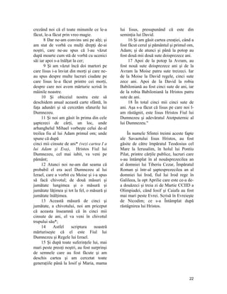 crezând noi că el toate minunile ce le-a
făcut, le-a făcut prin vreo magie.
8 Dar ne-am convins uni pe alţi; şi
am stat de vorbă cu mulţi drepţi de-ai
noştri, care ne-au spus că l-au văzut
după moarte cum stă de vorbă cu ucenici
săi iar apoi s-a înălţat la cer;
9 Şi am văzut încă doi martori pe
care Iisus i-a înviat din morţi şi care ne-
au spus despre multe lucruri ciudate pe
care Iisus le-a făcut printre cei morţi,
despre care noi avem mărturie scrisă în
mâinile noastre.
10 Şi obiceiul nostru este să
deschidem anual această carte sfântă, în
faţa adunări şi să cercetăm sfaturile lui
Dumnezeu.
11 Şi noi am găsit în prima din cele
şaptezeci de cărţi, un loc, unde
arhanghelul Mihael vorbeşte celui de-al
treilea fiu al lui Adam primul om; unde
spune că după
cinci mii cinsute de ani* (vezi cartea I a
lui Adam şi Eva), Hristos Fiul lui
Dumnezeu, cel mai iubit, va veni pe
pământ;
12 Atunci noi ne-am dat seama că
probabil el era acel Dumnezeu al lui
Izrael, care a vorbit cu Moise şi i-a spus
să facă chivotul; de două măsuri şi
jumătate lungimea şi o măsură şi
jumătate lăţimea şi tot la fel, o măsură şi
jumătate înălţimea.
13 Această măsură de cinci şi
jumătate, a chivotului, noi am priceput
că aceasta înseamnă că în cinci mii
cinsute de ani, el va veni în chivotul
trupului său*;
14 Astfel scriptura noastră
mărturiseşte că el este Fiul lui
Dumnezeu şi Regele lui Izrael.
15 Şi după toate suferinţele lui, mai
mari peste preoţi noştri, au fost surprinşi
de semnele care au fost făcute şi am
deschis cartea şi am cercetat toate
generaţiile până la Iosif şi Maria, mama
lui Iisus, presupunând că este din
seminţia lui David.
16 Şi am găsit cartea creaţiei, când a
fost făcut cerul şi pământul şi primul om,
Adam; şi de atunci şi până la potop au
fost două mii două sute doisprezece ani.
17 Apoi de la potop la Avram, au
fost nouă sute doisprezece ani şi de la
Avram la Moise patru sute treizeci. Iar
de la Moise la David regele, cinci sute
zece ani. Apoi de la David la robia
Babiloniană au fost cinci sute de ani, iar
de la robia Babiloniană la Hristos patru
sute de ani.
18 În total cinci mii cinci sute de
ani. Aşa s-a făcut că Iisus pe care noi l-
am răstâgnit, este Iisus Hristos Fiul lui
Dumnezeu şi adevăratul Atotputernic al
lui Dumnezeu."
În numele Sfintei treimi aceste fapte
ale Savaotului Iisus Hristos, au fost
găsite de către împăratul Teodosius cel
Mare la Ierusalim, în holul lui Pontiu
Pilat, printre cărţile publice, lucruri care
s-au întâmplat în al nouăsprezecilea an
al domniei lui Tiberiu Cezar, Împăratul
Roman şi într-al şaptesprezecilea an al
domniei lui Irod, fiul lui Irod rege în
Galileea, la opt Aprilie care este ce-a de-
a douăzeci şi treia zi de Martie CCIID a
Olimpiadei, când Iosif şi Caiafa au fost
mai mari peste Evrei. Scrisă în Evreieşte
de Nicodim; ce s-a Întâmplat după
răstâgnirea lui Hristos.
22
 