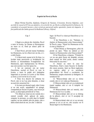 Faptele lui Pavel şi Decla
Sfinţii Părinţi Eusebiu, Epifaniu, Grigorie de Nazians, Crisostom, Severus Sulpitius, care
au trăit în veacul al IV-lea au amintit-o, în scrierile lor, pe Decla ca fiind martiră la Seleucia. Se
consideră că această lucrare a fost scrisă pe parcursul anilor apostolici, foarte de timpuriu. A
fost publicată din limba greacă la Bodleian Library, Oxford.
Cap. I
1 După ce-a plecat din Antiohia, Pavel
a mers la Iconia, iar Demas şi Hermogenes
au mers cu el, fiind pe atunci plini de
ipocrizie.
2 Însă Pavel, privind numai bunătatea
lui Dumnezeu, nu le-a făcut nici un rău, ci i-
a iubit foarte.
3 A făcut totul, numai să le fie bine, i-a
învăţat toate prezicerile şi învăţăturile lui
Hristos şi însemnătatea Evangheliilor lui
Dumnezeu, apoi înţelepciunea lui Hristos,
aşa cum acestea i-au fost spuse lui.
4 Iar un oarecare om pe nume
Onesiforus, auzind că Pavel va veni în
Iconia, a mers în grabă să-l întâmpine
împreună cu nevasta sa Lectra şi fiul Simia
şi Zeno; şi să-l invite la ei în casă.
5 Titus le-a descris lor arătarea lui
Pavel, căci ei nu l-au ştiut dinainte, ci doar
au auzit de caracterul lui.
6 Au mers pe drumul regal, către Listra
şi au stat acolo, aşteptându-l să ajungă,
comparând pe fiecare în parte, care trecea pe
acolo, cu descripţia primită de la Titus.
7 În sfârşit au văzut un om venind, de o
statură scundă, chel, aplecat de spate,
simpatic la picioare, cu ochii duşi în fundul
capului; un nas strâmb; plin de graţie, câte o
dată având alură de om, iar câte o dată de
înger. Şi Pavel l-a văzut pe Onesiforus şi s-a
bucurat.
8 Iar Onesiforus a zis: "Salutare, tu
slujitor al Dumnezeului celui binecuvântat."
Şi Pavel a spus: "Harul lui Dumnezeu să fie
cu tine şi familia ta."
9 Însă Demas şi Hermogenes, plini de
pizmă au spus: "Oare nu sântem şi noi
slujnici ai Dumnezeului celui binecuvântat?"
10 Iar Onesiforus a răspuns: "Fiindcă în
voi nu am găsit fructe ale dreptăţi; oricum
dacă sunteţi de felul acela, atunci sunteţi
bineveniţi în casa mea."
11 Atunci au mers la casa lui
Onesiforus, fiind o mare bucurie în familie
din cauza aceasta; Apoi au făcut rugăciuni,
cu ruperea pâini şi cu ascultarea
propovăduiri lui Pavel a cuvântului lui
Dumnezeu; asupra smereniei şi răstâgniri, în
următorul fel:
12 "Binecuvântaţi sânt cei cu inima
curată, căci ei vor vedea pe Dumnezeu.
13 Binecuvântaţi sânt cei ce-şi păstrează
trupul nepătat, căci ei vor fi templul lui
Dumnezeu.
14 Binecuvântaţi sânt cei smeriţi, căci
Dumnezeu lor li se va arăta.
15 Binecuvântaţi sânt cei ce se distrag
de la plăceri, căci ei vor fi acceptaţi de
Dumnezeu.
16 Binecuvântaţi sânt cei ce au neveste
precum şi cei ce nu au, căci aceştia vor fi
făcuţi îngeri ai lui Dumnezeu.
1
 