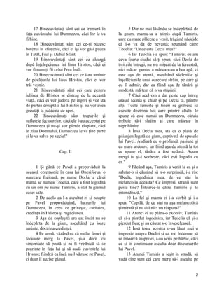 17 Binecuvântaţi sânt cei ce tremură în
faţa cuvântului lui Dumnezeu, căci lor le va
fi bine.
18 Binecuvântaţi sânt cei ce-şi păzesc
botezul în sfinţenie, căci ei îşi vor găsi pacea
în Tatăl, Fiul şi Duhul Sfânt.
19 Binecuvântaţi sânt cei ce aleargă
după înţelepciunea lui Iisus Hristos, căci ei
vor fi numiţi fii celui Prea Înalt.
20 Binecuvântaţi sânt cei ce i-au aminte
de povăţurile lui Iisus Hristos, căci ei vor
trăi veşnic.
21 Binecuvântaţi sânt cei care pentru
iubirea de Hristos se distrag de la această
viaţă, căci ei vor judeca pe îngeri şi vor sta
de partea dreaptă a lui Hristos şi nu vor avea
greutăţi la judecata de apoi.
22 Binecuvântaţi sânt trupurile şi
sufletele fecioarelor, căci ele l-au acceptat pe
Dumnezeu şi nu-şi vor pierde răsplata, căci
în ziua Domnului, Dumnezeu le va ţine parte
şi le va salva pe vecie!"
Cap. II
1 Şi până ce Pavel a propovăduit la
această ceremonie în casa lui Onesiforus, o
oarecare fecioară, pe nume Decla, a cărei
mamă se numea Teoclia, care a fost logodită
cu un om pe nume Tamiris, a stat la giamul
casei sale.
2 De acolo ea l-a ascultat zi şi noapte
pe Pavel propovăduind, lucrurile lui
Dumnezeu, în ceea ce priveşte, caritatea,
credinţa în Hristos şi rugăciunea.
3 Aşa de copleşită era ea; încât nu se
îndepărta de la giam, ascultând cu loare
aminte, doctrina credinţei.
4 Pe urmă, văzând ea că multe femei şi
fecioare merg la Pavel, şi-a dorit cu
sinceritate să poată şi ea fi vrednică să se
prezinte în faţa lui şi să audă cuvintele lui
Hristos; fiindcă ea încă nu-l văzuse pe Pavel,
ci doar îi auzise glasul.
5 Dar ne mai lăsându-se îndepărtată de
la geam, mama-sa a trimis după Tamiris,
care cu mare plăcere a venit, trăgând nădejde
că i-o va da de nevastă; spunând către
Teoclia: "Unde este Decia mea?"
6 Iar Teoclia i-a spus: "Tamiris, eu am
ceva foarte ciudat să-ţi spun; căci Decla de
trei zile întregi, nu s-a mişcat de la fereastră,
nici măcar pentru a mânca s-au a bea apă; ci
este aşa de atentă, ascultând vicleniile şi
înşelăciunile unui oarecare străin, pe care şi
eu îl admir, dar ea fiind aşa de tânără şi
modestă, mă tem că o va stăpâni.
7 Căci acel om a dat peste cap întreg
oraşul Iconia şi chiar şi pe Decla ta, printre
alţi. Toate femeile şi tineri se grăbesc să
asculte doctrina lui; care printre altele, le
spune că este numai un Dumnezeu, căruia
trebuie să-i slujim şi care trăieşte în
neprihănire.
8 Însă Decla mea, stă ca o plasă de
paianjen legată de giam, captivată de spusele
lui Pavel. Audiază cu o profundă pasiune şi
cu mare ardoare; iar fiind aşa de atentă la tot
ce spune el, tânăra a fost sedusă. Acum
mergi tu şi-i vorbeşte, căci eşti logodit cu
ea."
9 Făcând aşa, Tamiris a venit la ea şi a
salutat-o şi căutând să n-o surprindă, i-a zis:
"Decla, logodnica mea, de ce stai în
melancolia aceasta? Ce impresii stranii sunt
peste tine? Întoarce-te către Tamiris şi te
intimidează."
10 La fel şi mama ei i-a vorbit şi i-a
spus: "Copilă, de ce stai tu aşa melancolică
şi mirată şi nu dai nici un răspuns?"
11 Atunci ei au plâns-o excesiv, Tamiris
că şi-a pierdut logodnica, iar Teoclia că şi-a
pierdut fica; şi au căutat s-o înveselească.
12 Însă toate acestea n-au lăsat nici o
impresie asupra Declei şi ca s-o îndemne să
se întoarcă înspre ei, i-au scris pe hârtie, căci
ea şi în continuare asculta doar discursurile
lui Pavel.
13 Atunci Tamiris a ieşit în stradă, să
vadă cine sunt cei care merg să-l asculte pe
2
 