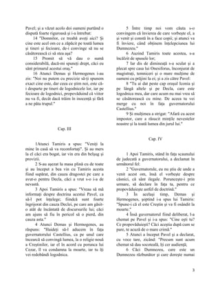 Pavel; şi a văzut acolo doi oameni purtând o
dispută foarte riguroasă şi i-a întrebat:
14 "Domnilor, ce treabă aveţi aici? Şi
cine este acel om ce a zăpăcit pe toată lumea
şi tineri şi fecioare, de-i convinge să nu se
căsătorească ci să stea aşa?
15 Promit să vă dau o sumă
considerabilă, dacă-mi spuneţi drept, căci eu
sânt primarul acestui oraş."
16 Atunci Demas şi Hermogenes i-au
zis: "Noi nu putem cu precizie să-ţi spunem
exact cine este, dar ceea ce ştim noi, este că-
i desparte pe tineri de logodnicele lor, iar pe
fecioare de logodnici, propovăduind că viitor
nu va fi, decât dacă trăim în inocenţă şi fără
a ne păta trupul."
Cap. III
1Atunci Tamiris a spus: "Veniţi la
mine în casă să va reconfortaţi". Şi au mers
la el căci era bogat, iar vin era din belşug şi
provizii.
2 S-au aşezat la masa plină cu de toate
şi au început a bea vin cu Tamiris acesta
fiind supărat, din cauza dragostei pe care a
avut-o pentru Decla, căci a vrut s-o i-a de
nevastă.
3 Apoi Tamiris a spus: "Vreau să mă
informaţi despre doctrina acestui Pavel, ca
să-l pot înţelege; fiindcă sunt foarte
îngrijorat din cauza Declei, pe care am găsit-
o atât de încântată de discursurile lui; căci
am ajuns să fiu în pericol să o pierd, din
cauza asta."
4 Atunci Demas şi Hermogenes, au
răspuns: "Haideţi să-l aducem în faţa
guvernatorului Castellius, ca pe unul care
încearcă să convingă lumea, la o religie nouă
a Creştinilor, iar el în acord cu porunca lui
Cezar, îl va condamna la moarte, iar tu îţi
vei redobândi logodnica.
5 Între timp noi vom căuta s-o
convingem că învierea de care vorbeşte el, a
şi venit şi constă în a face copii; şi atunci va
fi înviere, când obţinem înţelepciunea lui
Dumnezeu."
6 Auzind Tamiris toate acestea, s-a
încălzit de spusele lor;
7 Iar dis de dimineaţă s-a sculat şi a
plecat spre casa lui Onesiforus, înconjurat de
magistraţi, temniceri şi o mare mulţime de
oameni cu prăjini la ei; şi a zis către Pavel:
8 "Tu ai dat peste cap oraşul Iconia şi
pe lângă altele şi pe Decla, care este
logodnica mea, dar care acum nu mai vrea să
se căsătorească cu mine. De aceea tu vei
merge cu noi în faţa guvernatorului
Castellius."
9 Şi mulţimea a strigat: "Afară cu acest
impostor, care a răsucit minţile nevestelor
noastre şi la toată lumea din jurul lui."
Cap. IV
1 Apoi Tamiris, stând în faţa scaunului
de judecată a guvernatorului, a declamat în
următorul fel:
2 "Guvernatorule, eu nu ştiu de unde a
venit acest om, însă el vorbeşte despre
căsnici, că sânt ilegale. Porunceşte-i prin
urmare, să declare în faţa ta, pentru ce
propovăduieşte astfel de doctrină."
3 În acelaşi timp, Demas şi
Hermogenes, şoptind i-a spus lui Tamiris:
"Spune-i că el este Creştin şi va fi osândit la
moarte."
4 Însă guvernatorul fiind deliberat, l-a
chemat pe Pavel şi i-a spus: "Cine eşti tu?
Ce propovăduieşti? Căci aceştia după cum se
pare, te acuză de o mare crimă."
5 Atunci a început Pavel şi a declarat,
cu voce tare, zicând: "Precum sunt acum
chemat să dau socoteală, îţi cer audienţă;
6 Căci Dumnezeu, care este un
Dumnezeu răzbunător şi care doreşte numai
3
 