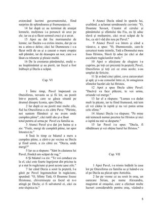 extorcând lacrimi guvernatorului, fiind
surprins de splendoarea şi frumuseţea ei.
14 Iar după ce au terminat de aranjat
lemnele, mulţimea i-a poruncit să urce pe
ele; iar ea şi-a făcut semnul cruci şi a urcat.
15 Apoi au dat foc mormanului de
lemne; iar flacăra s-a extins imens, dar pe ea
nu a atins-o deloc; căci lui Dumnezeu i s-a
făcut milă de ea şi a cauzat o mare erupţie
sub pământ, iar de deasupra un nor, care s-a
lăsat cu trăsnete şi ploaie multă.
16 De la crestarea pământului, mulţi s-
au înspăimântat şi au pierit, iar focul a fost
înăbuşit şi Decla a scăpat.
Cap. VI
1 Între timp, Pavel împreună cu
Onesiforus, nevasta sa şi fii lor, au postit
într-o peşteră, care se găsea situată pe
drumul dinspre Iconia, spre Dafne.
2 Iar după ce au postit mai multe zile,
fiul lui Onesiforus a zis către Pave: "Părinte,
noi suntem flămânzi şi nu avem unde
cumpăra pâine", căci tatăl său şi-a lăsat
totul pentru al urma pe Pavel cu familia sa.
3 Atunci Pavel şi-a dat jos haina şi a
zis: "Fiule, mergi de cumpără pâine, iar apoi
întoarce-te."
4 Însă în timp ce băiatul a mers a
cumpăra pâine, a zărit-o pe vecina sa Decla
şi fiind uimit, a zis către ea: "Decia, unde
mergi?"
5 Iar ea a răspuns: "Sânt în căutarea lui
Pavel, fiindcă am scăpat de rug."
6 Şi băiatul i-a zis: "Te voi conduce eu
la el, căci este foarte îngrijorat din pricina ta
şi a stat în rugăciune şi post aceste şase zile."
7 Iar când Decia a sosit la peşteră, l-a
găsit pe Pavel îngenunchiat în rugăciune,
spunând: "O, Sfinte Tată, O Doamne Iisuse
Hristoase, chiverniseşte ca focul să n-o
atingă pe Decla; ci fi salvatorul ei, căci ea
este slujnica ta."
8 Atunci Decla stând în spatele lui,
exaltând, a aclamat următoarele cuvinte: "O,
Doamne Savaot, Creator al cerului şi
pământului şi sfântului tău Fiu, eu îţi aduc
slavă şi mulţumire, căci m-ai scăpat de la
foc, ca să-l văd din nou pe Pavel."
9 Atunci Pavel s-a întors şi când a
văzut-o, a spus: "O, Dumnezeule, care-le
cercetezi toate inimile, Tată a Domnului meu
Iisus Hristos, Slavă îţi aduc ţie căci ai dat
ascultare rugăciunilor mele."
10 Apoi o afecţiune de elogiere i-a
cuprins, pe toţi cei prezenţi în peşteră; Pavel,
Onesiforus şi toţi cei ce erau acolo; s-au
umplut de fericire.
11 Şi având cinci pâini, ceva zarzavaturi
şi apă; şi s-au consolat între ei, în omagierea
sfintelor lucrări ale lui Hristos.
12 Apoi a spus Decla către Pavel:
"Dacă-ţi va face plăcere, te voi urma,
oriunde vei merge."
13 Iar el a răspuns: "Lumea s-a dedat
mult la păcate, iar tu fiind frumoasă, mă tem
că vei cădea în ispită şi nu vei putea urma
cele sfinte."
14 Atunci Decla i-a răspuns: "Pe mine
mă tentează numai pecetea lui Hristos şi nici
o ispită nu mă va desparte."
15 Iar Pavel i-a spus: "Decla, fi
răbdătoare şi vei obţine harul lui Hristos."
Cap. VII
1 Apoi Pavel, i-a trimis îndărăt la casa
lor pe Onesiforus cu familia sa şi luând-o cu
el pe Decla au plecat spre Antiohia.
2 Iar pe vreme ce au sosit în oraş, un
oarecare Sirian, pe nume Alexandru,
magistrat al oraşului, care a efectuat multe
lucruri considerabile pentru oraş, văzând-o
5
 