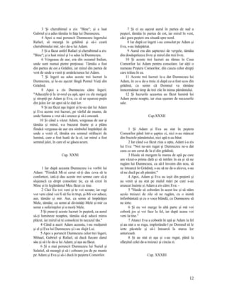 3 Şi cherubimul a zis: "Bine"; şi a luat
Gabriel şi a adus tămâia în faţa lui Dumnezeu.
4 Apoi a mai poruncit Dumnezeu îngerului
Rafael, să meargă în grădină şi să-i ceară
cherubimului mir, să-i de-a lui Adam.
5 Şi a făcut astfel Rafael şi cherubimul a zis:
"Bine"; şi a luat mirul şi l-a adus la Dumnezeu.
6 Vergeaua de aur, era din oceanul Indian,
unde sunt numai pietre preţioase. Tămâia a fost
din partea de est a Grădini, iar mirul din partea de
vest de unde a venit şi amărăciunea lui Adam.
7 Şi îngeri au adus aceste trei lucruri la
Dumnezeu, şi le-au aşezat lângă Pomul Vieţi din
Grădină.
8 Apoi a zis Dumnezeu către îngeri:
"Aduceţile-ţi la izvorul cu apă, apoi cu ele mergeţi
şi stropiţi pe Adam şi Eva, ca să se uşureze puţin
din jalea lor iar apoi să le daţi lor.
9 Şi au făcut aşa îngeri şi le-au dat lui Adam
şi Eva aceste trei lucruri, pe vârful de munte, de
unde Satana a vrut să-i arunce şi să-i omoară.
10 Şi când a văzut Adam, vergeaua de aur şi
tămâia şi mirul, s-a bucurat foarte şi a plâns
fiindcă vergeaua de aur era simbolul împărăţiei de
unde a venit el, tămâia era semnul străluciri de
lumină, care a fost luată de la el, iar mirul a fost
semnul jalei, în care el se găsea acum.
Cap. XXXI
1 Iar după aceasta Dumnezeu i-a vorbit lui
Adam: "Fiindcă Mi-ai cerut să-ţi dau ceva să te
confortezi, iată-ţi dau aceste trei semne care să-ţi
slujească ca drept consolare ţie, ca să crezi în
Mine şi în legământul Meu făcut cu tine.
2 Căci Eu voi veni şi te voi scoate; iar regi
vor veni când voi fi să fiu în trup, şi-Mi vor aduce,
aur, tămâie şi mir. Aur, ca semn al împărăţiei
Mele, tămâie, ca semn al divinităţi Mele şi mir ca
semn a suferinţelor şi a morţi Mele.
3 Şi pune-ţi aceste lucruri în peşteră, ca aurul
să-ţi lumineze noaptea, tămâia să-ţi aducă miros
plăcut, iar mirul să te consoleze în necazul tău."
4 Când a auzit Adam aceasta, i-au mulţumit
şi el şi Eva lui Dumnezeu şi i-au slujit Lui.
5 Apoi a poruncit Dumnezeu celor trei îngeri,
Mihael, Gabriel şi Rafael, să ducă fiecare darul
său şi să i le de-a lui Adam; şi aşa au făcut.
6 Şi a mai poruncit Dumnezeu lui Suriel şi
Salatiel, să meargă şi să-i coboare jos de pe munte
pe Adam şi Eva şi să-i ducă în peştera Comorilor.
7 Şi ei au aşezat aurul în partea de sud a
peşteri, tămâia în partea de est, iar mirul în vest,
căci gura peşteri era situată spre nord.
8 Iar după ce îngeri i-au consolat pe Adam şi
Eva, s-au îndepărtat.
9 Aurul era din şaptezeci de vergele, tămâia
din douăsprăzece livre şi mirul din trei livre.
10 Şi aceste trei lucruri au rămas în Casa
Comorilor lui Adam pentru consolare. Iar alţii o
numeau Peştera Comorilor, din cauza celor drepţi
care trăiau în ea.
11 Aceste trei lucruri le-a dat Dumnezeu lui
Adam, în ce-a de-a treia zi după ce-a fost scos din
grădină, ca semn că Domnul va rămâne
înmormântat timp de trei zile în inima pământului.
12 Şi lucrurile aceastea au făcut lumină lui
Adam peste noapte, iar ziua uşurare de necazurile
sale.
Cap.XXXII
1 Şi Adam şi Eva au stat în peştera
Comorilor până într-a şaptea zi, nici n-au mâncat
din fructele pământului, nici apă n-au băut.
2 Iar când s-a făcut ziua a opta, Adam i-a zis
lui Eva: "Noi ne-am rugat şi Dumnezeu ne-a dat
ceea ce am cerut de la el din grădină;
3 Haide să mergem la marea de apă pe care
am văzut-o prima dată şi să intrăm în ea şi să ne
rugăm lui Dumnezeu, ca să-l învoim din nou, să
ne întoarcă în Grădină, s-au să ne de-a alceva, s-au
să ne ducă pe alt pământ."
4 Apoi, Adam şi Eva au ieşit din peşteră şi
au venit şi au stat pe malul mări pe care s-au
aruncat înainte şi Adam a zis către Eva: -
5 "Haide să coborâm în acest loc şi să stăm
acolo treizeci de zile să ne rugăm, cu o inimă
înfierbântată şi cu o voce blândă, ca Dumnezeu să
ne ierte.
6 Şi eu voi merge în altă parte şi mă voi
coborâ jos şi voi face la fel, iar după aceea voi
veni la tine."
7 Atunci Eva a coborât în apă şi Adam la fel
şi au stat a se ruga, implorându-l pe Domnul să le
ierte păcatele şi să-i întoarcă la starea lor
anterioară.
8 Şi au stat ei aşa şi s-au rugat, până la
sfârşitul celei de-a treizeci şi cincia zi.
Cap. XXXIII
12
 