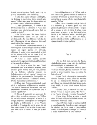 femeie, care a luptat cu fiarele; până ce şi eu
şi tu şi tot oraşul nu vom fi nimiciţi;
16 Căci dacă Cezar află ce s-a întâmplat,
va distruge în mod sigur întreg oraşul, din
cauza Trifinei, care este de sânge aristocrat
şi cu care cândva a fost în relaţii bune.
17 Apoi guvernatorul, a chemat-o pe
Decla dintre fiare şi a întrebat-o: "Cine eşti
tu şi care sunt tainele tale, că nici o fiară nu
ţi-a făcut nimic?
18 Iar Decla i-a spus: "Eu sânt o slujnică
a Dumnezeului celui viu şi sânt o
credincioasă a lui Iisus Hristos Fiul său, în
care Dumnezeu îşi are plăcerea; din acel
motiv nici o fiară nu m-a atins.
19 Căci el este calea eternei salvări şi a
vieţi veşnice. El este refugiul celor ce sunt în
necaz; un suport pentru cei întristaţi,
nădejdea şi scutul celor neputincioşi; şi toţi
cei ce într-un cuvînt nu vor crede în el, nu
vor trăi, ci vor suferi moarte veşnică."
20 Cînd a auzit aceste cuvinte
guvernatorul, a poruncit să-i aducă hainele ei
şi i-a spus să se îmbrace.
21 Şi Decla a spus din nou: "Acel
Dumnezeu care m-a îmbrăcat pe mine, cănd
am fost goală printre fiare, în ziua judecăţi
vă va îmbrăca sufletele voastre cu
îmbrăcămintea salvări voastre." Atunci s-a
îmbrăcat, iar guvernatorul a făcut public un
ordin, în felul următor: "Te eliberez pe tine,
Decla, slujitoare a lui Dumnezeu."
22 După care femeia, exclamând, a dat
slavă şi mulţumire lui Dumnezeu, spunând:
"Nu este alt Dumnezeu decât unul, care este
Dumnezeul lui Decla; un Dumnezeu, care a
scăpat-o pe Decla."
23 Şi aşa de puternică era vocea ei, de
părea că tot oraşul se cutremura; Iar Trifina
de bucuria acestor întâmplări, a înviat şi a
alergat împreună cu mulţimea s-o întâmpine
pe Decla; şi îmbrâţişând-o i-a zis: "Acum
cred că va fi înviere din morţi; acum ştiu că
fica mea trăieşte. Vino la mine în casa mea,
fica mea Decla şi tot ce-i al meu, ţie îţi voi
da."
24 Astfel Decla a mers la Trifina, unde a
stat câteva zile, propovăduind şi învăţând-o
cuvintele Domnului; şi multe tinere au fost
convertite; şi aceasta a fost o mare bucurie în
casa lui Trifina.
25 Însă Decla a tins să-l vadă pe Pavel şi
s-a interesat şi a trimis peste tot să-l
găsească; până ce în cele din urmă i s-a spus
că se găseşte la Mira în Licia. Şi a luat cu ea
mulţi tineri şi tinere; şi s-a îmbrăcat într-o
bretea şi s-a îmbrăcat bărbat, plecând spre
Mira în Licia. Iar l-a găsit pe Pavel,
propovăduind cuvântul lui Dumnezeu; şi s-a
strecurat acolo printre mulţime.
Cap. X
1 Şi n-a fost mică surpriza lui Pavel,
văzând atâta popor cu ea; căci şi-a închipuit
că o nouă ispită se lasă asupra lui.
2 Văzând toate acestea, Decla a spus:
"Am fost botezată, Pavel; căci acum cei care
asistă la propovăduirile tale, au asistat la
botezul meu."
3 Apoi Pavel a luat-o şi a condus-o în
casa lui Hermes; şi acolo, Decla i-a povestit
tot ce i s-a întâmplat în Antiohia; fapte la
care Pavel s-a minunat şi toţi cei ce au auzit,
s-au întărit şi s-au rugat pentru fericire
Trifinei.
4 Atunci Decla, s-a ridicat şi i-a zis lui
Pavel: "Vreau să plec în Iconia." Iar Pavel i-
a zis: "Mergi şi învaţă-i cuvântul Domnului."
5 Între timp, Trifina a trimis o sumă
mare de bani lui Pavel şi îmbrăcăminte, ca
milostenie pentru cei săraci.
6 Apoi Decla a plecat la Iconia; şi când
a ajuns la casa lui Onesiforus, ea s-a aruncat
la pământ, pe locul unde a propovăduit
Pavel; şi acolo a plâns, s-a rugat şi a slăvit şi
a lăudat pe Dumnezeu în felul următor:
8
 