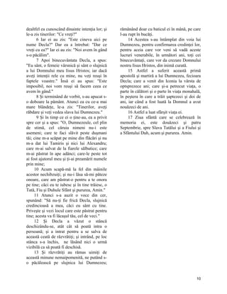 dealtfel ea cunoscând dinainte intenţia lor; şi
le-a zis tinerilor: "Ce vreţi?"
6 Iar ei au zis: "Este cineva aici pe
nume Decla?" Dar ea a întrebat: "Dar ce
vreţi cu ea?" Iar ei au zis: "Noi avem în gând
s-o păcălim".
7 Apoi binecuvântata Decla, a spus:
"Eu sânt, o femeie vârsnică şi sânt o slujnică
a lui Domnului meu Iisus Hristos; iar dacă
aveţi intenţii rele cu mine, nu veţi reuşi în
faptele voastre." Însă ei au spus: "Este
imposibil, noi vom reuşi să facem ceea ce
avem în gând."
8 Şi terminând de vorbit, s-au apucat s-
o doboare la pământ. Atunci ea cu ce-a mai
mare blândeţe, le-a zis: "Tinerilor, aveţi
răbdare şi veţi vedea slava lui Dumnezeu."
9 Şi în timp ce ei o ţine-au, ea a privit
spre cer şi a spus: "O, Dumnezeule, cel plin
de stimă, cel căruia nimeni nu-i este
asemeni; care te faci slăvit peste duşmani
tăi; cine m-a scăpat pe mine din flăcări şi nu
m-a dat lui Tamiris şi nici lui Alexandru;
care m-ai salvat de la fiarele sălbatice; care
m-ai păstrat în ape adânci; care-le peste tot
ai fost ajutorul meu şi ţi-ai preamărit numele
prin mine;
10 Acum scapă-mă la fel din mâinile
acestor nechibzuiţi; şi nu-i lăsa să-mi păteze
onoare, care am păstrat-o pentru a te onora
pe tine; căci eu te iubesc şi în tine trăiesc, o
Tată, Fiu şi Duhule Sfânt şi pururea, Amin."
11 Atunci s-a auzit o voce din cer,
spunând: "Să nu-ţi fie frică Decla, slujnică
credincioasă a mea, căci eu sânt cu tine.
Priveşte şi vezi locul care este păstrat pentru
tine; acesta va fi lăcaşul tău, cel de veci."
12 Şi Decla a văzut o stâncă
deschizându-se, atât cât să poată intra o
persoană; şi a intrat pentru a se salva de
această ceată de răzvrătiţi; şi intrând, pe loc
stânca s-a închis, ne lăsând nici o urmă
vizibilă ca să poată fi deschisă.
13 Şi răzvrătiţi au rămas uimiţi de
această minune nemaipomenită, ne putând s-
o păcălească pe slujnica lui Dumnezeu;
rămânând doar cu baticul ei în mână, pe care
l-au rupt în bucăţi.
14 Acestea s-au întâmplat din voia lui
Dumnezeu, pentru confirmarea credinţei lor,
pentru aceia care vor veni să vadă aceste
lucruri venerabile, în următori ani, toţi cei
binecuvântaţi, care vor da crezare Domnului
nostru Iisus Hristos, din inimă curată.
15 Astfel a suferit această primă
apostolă şi martiră a lui Dumnezeu, fecioara
Decla; care a venit din Iconia la vârsta de
optsprezece ani; care şi-a petrecut viaţa, o
parte în călători şi o parte în viaţa monahală,
în peştera în care a trăit şaptezeci şi doi de
ani, iar când a fost luată la Domnul a avut
nouăzeci de ani.
16 Astfel a luat sfârşit viaţa ei.
17 Ziua sfântă care se celebrează în
memoria ei, este douăzeci şi patru
Septembrie, spre Slava Tatălui şi a Fiului şi
a Sfântului Duh, acum şi pururea. Amin.
10
 