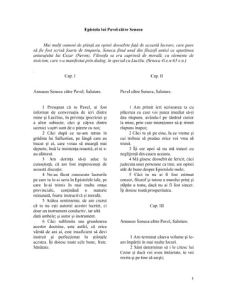 Epistola lui Pavel către Seneca
Mai mulţi oameni de ştiinţă au opinii deosebite faţă de această lucrare, care pare
să fie fost scrisă foarte de timpuriu, Seneca fiind unul din filozofi antici ce aparţinea
anturajului lui Cezar (Neron). Filosofa sa era cuprinsă de morală, cu elemente de
stoicism, care s-a manifestat prin dialog, în special cu Luciliu. (Seneca 4î.e.n-65 e.n.)
.
Cap. I
Annaeus Seneca către Pavel, Salutare.
1 Presupun că tu Pavel, ai fost
informat de conversaţia de ieri dintre
mine şi Lucilius, în privinţa ipocriziei şi
a altor subiecte, căci şi câţiva dintre
ucenici voştri sunt de o părere cu noi;
2 Căci după ce ne-am retras în
grădina lui Sallustian, pe lângă care au
trecut şi ei, care voiau să meargă mai
departe, însă la insistenţa noastră, ei ni s-
au alăturat.
3 Am dorinţa să-ţi aduc la
cunoştinţă, că am fost impresionaţi de
această discuţie;
4 Ne-au făcut cunoscute lucrurile
pe care tu le-ai scris în Epistolele tale, pe
care le-ai trimis în mai multe oraşe
provinciale, conţinând o materie
minunată, foarte instructivă şi morală;
5 Atâtea sentimente, de am crezut
că tu nu eşti autorul acestei lucrări, ci
doar un instrument conductiv, iar altă
dată ambele; şi autor şi instrument.
6 Căci sublimita sau grandoarea
acestor doctrine, este astfel, că orice
vârstă de ani ai, este insuficient să devi
instruit şi perfecţionat în ştiinţele
acestea. Îţi doresc toate cele bune, frate.
Sănătate.
Cap. II
Pavel către Seneca, Salutare.
1 Am primit ieri scrisoarea ta cu
plăcerea cu care voi putea imediat să-ţi
dau răspuns, avându-l pe tânărul curier
la mine, prin care intenţionez să-ţi trimit
răspuns înapoi;
2 Căci tu şti pe cine, la ce vreme şi
cui trebuie să predau orice voi vrea să
trimit.
3 Îţi cer apoi să nu mă tratezi cu
neglijenţă din cauza aceasta.
4 Mă găsesc deosebit de fericit, căci
judecata unei persoane ca tine, are opinii
atât de bune despre Epistolele mele;
5 Căci tu nu ai fi fost estimat
cenzor, filozof şi tutore a marelui prinţ şi
stăpân a toate, dacă nu ai fi fost sincer.
Îţi doresc toată prosperitatea.
Cap. III
Annaeus Seneca către Pavel, Salutare.
1 Am terminat câteva volume şi le-
am împărţit în mai multe locuri.
2 Sânt determinat să i le citesc lui
Cezar şi dacă voi avea întâietate, te voi
invita şi pe tine să asişti;
1
 