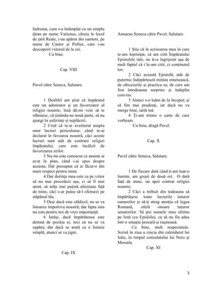 îndruma, cum s-a întâmplat cu un simplu
ţăran pe nume Vatienus, căruia în locul
de ţară Reate, i-au apărut doi oameni, pe
nume de Castor şi Pollux, care i-au
descoperit viitorul de la zei.
Cu bine.
Cap. VIII
Pavel către Seneca, Salutare.
1 Dealtfel am ştiut că împăratul
este un admirator şi un favorizator al
religiei noastre, însă dă-mi voie să te
sfătuiesc, că ţinându-ne nouă parte, să nu
ajungi în suferinţe şi neplăceri.
2 Cred că te-ai aventurat asupra
unor lucruri periculoase, când te-ai
declarat în favoarea noastră, căci aceste
lucruri sunt atât de contrare religiei
împăratului, care este încălzit de
favorizarea zeilor.
3 Nu-mi este cunoscut ce anume ai
avut în plan, când i-ai spus despre
aceasta; Dar presupun că ai făcut-o din
mare respect pentru mine.
4 Dar dorinţa mea este ca pe viitor
să nu mai procedezi aşa, ci să fi mai
atent, să arăţi mai puţină afecţiune faţă
de mine, căci s-ar putea să-l ofensezi pe
stăpânul tău.
5 Deşi dacă este căldicel, nu se va
întoarce împotriva noastră; dar fapta asta
nu este pentru noi de vreo importanţă.
6 Iarăşi, dacă împărăteasa este
demnă de poziţia ei, nici ea nu se va
supăra; dar dacă se arată ca o femeie
simplă, atunci se va jigni.
Cap. IX
Annaeus Seneca către Pavel, Salutare.
1 Ştiu că în scrisoarea mea în care
te-am înştiinţat, că am citit Împăratului
Epistolele tale, nu te-a îngrijorat aşa de
mult faptul că i le-am citit, ci conţinutul
lor;
2 Căci această Epistolă, atât de
puternic îndepărtează mintea omenească,
de obiceiurile şi practica sa; de care am
fost întodeauna surprins şi îndeplin
convins.
3 Atunci s-o luăm de la început; şi
să fim mai prudenţi, iar dacă nu va
merge bine, iartă mă.
4 Ţi-am trimis o carte de care
vorbeam.
Cu bine, dragă Pavel.
Cap. X
Pavel către Seneca, Salutare.
1 De fiecare dată când ţi-am luat-o
înainte, am greşit de două ori. O dată
faţă de mine, iar apoi contrar religiei
noastre;
2 Căci a trebuit din todeauna să
împărtăşesc toate lucrurile tuturor
oamenilor şi să-ţi atrag atenţia că legea
Romană, oferă onoare tuturor
senatorilor. Să pui numele meu ultimu
pe listă (cu Epislola), ca să nu fiu adus
într-o situaţie precară şi ruşinoasă.
Cu bine, mult respectatule.
Scrisă în ziua a cincia din calendarul lui
Iulie, în timpul consulatului lui Nero şi
Messala.
Cap. XI
3
 