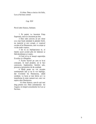 Cu bine. Data a cincia a lui Iulie,
Leo şi Savinus consul.
Cap. XIV
Pavel către Seneca, Salutare.
1 Pe puţini i-a înzestrat Finţa
Supremă, cum te-a înzestrat pe tine.
2 Deci sânt convins că am văzut
ce-a mai bună sămânţă în pământ fertil,
nu material şi nici corupt, ci veşnicul
cuvânt al lui Dumnezeu, care va creşte şi
va da roade veşnice.
3 Iar tu cu înţelepciunea ta, ai
înţeles acest cuvânt plin de îndurare şi
fără destrămare şi veşnic.
4 Cred că tu ai însuşit superstiţia
Evreilor şi a Drepţilor.
5 Aceste lucruri pe care tu le-ai
conceput, în mod prudent, să le faci
cunoscute, împăratului, familiei sale,
precum şi prietenilor tăi de credinţă.
6 Mulţi poate nu vor accepta
sentimentele tale şi nu le vor înţelege,
dar Cuvântul lui Dumnezeu, odată
semănat, va lucra şi mai târziu şi-i va
transforma în nişte oameni noi, care vor
aspira către Dumnezeu.
Cu bine Seneca, care-le eşti mai
drag printre noi. Data calendarului lui
August, în timpul consulatului lui Leo şi
Savinus.
5
 