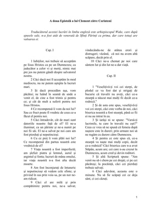 A doua Epistolă a lui Clement către Corinteni
Traducătorul acestei lucrări în limba engleză este arhiepiscopul Wake, care după
spusele sale, n-a fost atât de venerată de Sfinţi Părinţi ca prima, dar care totuşi are
valoarea ei.
Cap. I
1 Iubiţilor, noi trebuie să acceptăm
pe Iisus Hristos ca pe un Dumnezeu; ca
judecător a celor vi şi morţi, nimic mai
pre jos nu putem gândi despre salvatorul
nostru.
2 Căci dacă noi îl acceptăm în mod
mediocru, nu ne putem aştepta la lucruri
mari.
3 Şi dacă procedăm aşa, vom
păcătui; ne luând în seamă de unde a
venit el, de cine a fost trimis şi pentru
ce; şi cât de mult a suferit pentru noi
Iisus Hristos.
4 Ce recompensă îi vom da noi lui?
Sau ce fruct poate fi vrednic de ceea ce-a
făcut el pentru noi.
5 Căci întradevăr, cât de mari sunt
datoriile noastre faţă de el? El ne-a
iluminat; ca un părinte şi ne-a numit pe
noi fii săi. El ne-a salvat pe noi care am
fost pierduţi şi neputincioşi.
6 Cu ce preţ îi vom plăti noi lui?
Ce recompensă din partea noastră este
vrednică de el?
7 Viaţa noastră a fost imperfectă;
am şlefuit piatra şi lemnul, aurul şi
argintul şi fonta; lucruri de mâna omului,
iar viaţa noastră n-a fost alta decât
moarte.
8 Am fost înconjuraţi de întuneric
şi neputincioşi să vedem cele sfinte; şi
privind în sus prin voia sa, pe un nor ne-
am ridicat.
9 Căci el are milă şi prin
compătimire pentru noi, ne-a salvat;
vindecându-ne de atâtea erori şi
distrugeri; văzând, că noi nu avem altă
scăpare, decât prin el.
10 Căci ne-a chemat pe noi care
sântem lut şi din lut ne-a dat viaţă.
Cap. II
1 "Veseliţivă-ţi voi cei sterpi, de
plodul ce va fost dat şi strigaţi de
bucurie că travalii nu aveţi, căci ce-a
stearpă a născut mai mulţi fii decât ce-a
rodnică."
2 Şi de asta este spus, veseliţivă-ţi
voi cei sterpi, căci este vorba de noi, căci
biserica noastră a fost stearpă, până ce fii
ei nu au intrat în ea.
3 Şi iarăşi ni se spune: "Varsă-ţi
lacrimile, tu care în travalii nu eşti?"
Ceea ce vrea să ne spună că femeia după
naştere este în dureri; prin urmare noi să
ne rugăm cu durere către Dumnezeu.
4 Şi pentru ce este spus că, ce-a
stearpă va naşte mai mulţi copii, decât
ce-a rodnică? Căci biserica care n-a avut
Stăpân, acum are; cei care n-au crezut în
Dumnezeu, acum cred şi devin roditori.
5 Şi altă Scriptură spune: "Am
venit nu să-i chem pe cei drepţi, ci pe cei
păcătoşi; la pocăinţă, căci cei pierduţi
trebuie salvaţi.
6 Căci adevărat, aceasta este o
minune. Nu să fie scăpaţi cei ce deja
sânt, ci cei căzuţi.
1
 