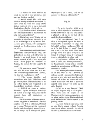 7 Şi venind în lume, Hristos pe
mulţi i-a salvat şi ne-a chemat pe noi
care am fost deja pierduţi.
8 Vedeţi atunci câtă milă ne-a
arătat el nouă şi în special nouă celor vi;
care acum nu vom mai duce oferte
Zeilor morţi, ci prin el ne-a fost dată
înţelepciunea Tatălui celui în adevăr.
9 O să fim în stare noi, prin urmare
să-i arătăm că întradevăr îl cunoaştem pe
el şi nu-l desconsiderăm?
10 Căci el ne-a spus: "Orcine mă va
mărturisi pe mine în faţa oamenilor şi eu
îl voi mărturisi pe el în faţa Tatălui meu.
Aceasta prin urmare, este recompensa
noastră; noi îl mărturisim pe el, iar el ne
va salva.
11 Dar cum trebuie să-l mărturisim?
Îndeplinind toate care ni le-a spus, fără
prihană; şi nu doar să-l mărturisim cu
buzele, ci cu toată inima şi cu toată
mintea noastră. Căci el ne-a spus prin
Isaia: "Acest popor mă onorează cu
buzele, dar inimile lor sânt departe de
mine."
12 Să nu spunem numai "Doamne",
căci asta nu ne va salva; căci el a zis:
"Nu orcine îmi spune Doamne, Doamne,
va fi salvat, ci cel ce drept este."
13 Prin urmare iubiţilor, să-l
mărturisim prin fapte; iubindu-ne unul
pe celălalt; să nu comitem adulter; să nu
ne vorbim de rău unul pe celălalt; ci să
fim răbdători şi milostivi şi buni.
14 Haideţi să avem o pasiune
bilaterală, faţă de suferinţele noastre şi
să nu fim avizi după bani; prin faptele
noastre bune să-l mărturisim pe
Dumnezeu.
15 La fel să nu ne temem de oameni,
ci mai de grabă de Dumnezeu. Dealtfel
dacă ne vom deda la slăbiciuni, Domnul
ne va spune: "Voi care aţi fost cu mine şi
în sâni mei şi na-ţi păzit poruncile mele,
vă voi alunga de la mine şi voi spune:
Depărtaţivă-ţi de la mine, căci nu vă
cunosc, voi făptaşi ai slăbiciunilor."
Cap. III
1 De aceea iubiţilor, trăiţi acest
sejur al vieţi acesteia în neprihănire şi
haideţi să facem cu toţi voia celui ce ne-
a chemat şi să nu ne fie frică să ne
depărtăm de această lume.
2 Căci zis-a Domnul: "Veţi fi ca
nişte oi în mijlocul lupilor. Iar Petru a
întrebat: Dar ce dacă lupi vor sfâşia oile
în bucăţi? Iar Iisus i-a răspuns: Oilor să
nu le fie frică de lupi cei morţi." Aşa şi
voi, să nu vă fie frică de cei ce vă omor
şi după aceea n-au ce să facă; ci să vă
temeţi de acela care poate să vă arunce şi
trupu şi sufletu în focul cel de veci.
3 Luaţi aminte, iubiţilor, de acest
sejur al cărni, căci lumea pământească,
nu durează decât puţin şi este de o scurtă
durată, iar promisiunea lui Hristos este
minunată şi veşnică.
4 Ce trebuie prin urmare să facem ,
ca să fim aduşi la el? - Trebuie ca
ordinea noastră s-o purtăm în sfinţenie şi
dreptate şi să privim peste toate lucrurile
lumeşti, că nefiind ale noastre să nu le
dorim. Căci dacă vom dori să posedăm
această lume, atunci vom cădea de pe
calea dreptăţi.
5 Căci aşa a spus Domnul: "Nici
un slujnic nu poate sluji la doi stăpâni."
Dacă vom dori să slujim şi lui
Dumnezeu şi lui Mamona, aceasta nu ne
va aduce nici un câştig. Căci ce câştigaţi
dacă obţineţi toată lumea aceasta şi vă
pierdeţi sufletul?
6 Această lume şi acea lume, sunt
cu totul diferite una de cealaltă. Aceasta
vorbeşte de adulter, corupţie, lăcomie şi
viclenie şi părăseşte acele lucruri bune.
2
 