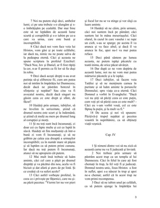 7 Noi nu putem sluji deci, ambelor
lumi; ci pe una trebuie s-o alungăm şi s-
o îmbrăţişăm pe cealaltă. Dar mai bine
este să ne lepădăm de această lume
scurtă şi coruptibilă şi s-o iubim pe ce-a
care va urma, care este bună şi
incoruptibilă.
8 Căci dacă noi vom face voia lui
Hristos, vom găsi şi pe toate celălalte;
iar dacă nu, nimic nu ne poate salva de
la pedeapsa eternă. Căci şi aceasta ne
spune scriptura la profetul Ezechiel:
"Dacă Noe, Iov şi Daniel, ar fi fost răpiţi
la cer, n-ar fi permis ca fii lor să fie duşi
în robie.
9 Deci dacă aceşti drepţi n-au avut
putinţa să-şi elibereze fii, cum am putea
noi să intrăm în împărăţia lui Dumnezeu;
decât dacă ne păstrăm botezul în
sfinţenie şi nepătat? Sau cine va fi
avocatul nostru, decât dacă singuri nu
găsim ceea ce este drept şi sfânt, de
făcut?
10 Haideţi prin urmare, iubiţilor, să
ne învelim în seriozitate, ştiind că
drumul nostru este scurt şi la îndemână;
şi ştiind că mulţi au mers pe drumul lung
al corupţiei şi morţi.
11 Şi nu toţi sunt încă încununaţi, ci
doar cei cu fapte multe şi cei ce luptă în
slavă. Haideţi să fim mulţumiţi că într-o
bună zi vom fi încununaţi; şi să ne
grăbim pe calea cea dreaptă a urmaşilor
incoruptibili; ca în număr mare să păşim
şi să luptăm ca să putem primi cununa.
Iar dacă nu toţi putem fi încununaţi,
atunci să ne apropiem cât putem.
12 Mai mult însă trebuie să luăm
aminte, căci cel care a păşit pe drumul
dreptăţi şi va păcătui din nou, acela va fi
biciuit şi dat afară şi şters de pe listă. Şi
ce credeţi că va suferi acolo?
13 Căci astfel vorbeşte profetul, în
ceea ce-i priveşte pe făţarnici, care nu şi-
au păzit pecetea: "Viermi lor nu vor pieri
şi focul lor nu se va stinge şi vor sluji ca
luare aminte.
14 Haideţi să ne căim, prin urmare,
căci noi suntem încă pe pâmânt; căci
suntem lut în mâna meseriaşului. Căci
olarul, în cazul în care vasului i se rupe
un ciob, s-au se sparge; pe acesta îl va
arunca şi va face altul; şi dacă îl va
arunca în foc, apoi nu-l va mai putea
reface.
15 Deci până sântem pe lumea
aceasta, ne putem ispăşi păcatele cu
toată inima, de orice păcat săvârşit.
16 Dar după ce ne vom depărta de
această lume, noi nu ne vom mai putea
mărturisi păcatele şi a le ispăşi.
17 Deci iubiţilor, să facem voia
Tatălui şi să ne menţinem carnea în
puritate şi să luăm aminte la poruncile
Domnului; spre viaţa ce-a eternă. Căci
Domnul a vorbit în Evanghelie: "Dacă
voi nu ştiţi să păziţi ceea ce este puţin,
cum veţi şti să păziţi ceea ce este mult? -
Căci eu v-am vorbit vouă, cel ce este
făptaş la puţin, şi la mult va fi."
18 De aceea şi noi vă spunem:
Păziţivă-ţi trupul nepătat şi pecetea
voastră în neprihănire, ca să obţineţi
viaţă veşnică.
Cap. IV
1 Şi nimeni dintre voi să nu zică că
această carne nu va fi judecată şi înviată.
2 Noi trebuie prin urmare să
păstrăm acest trup ca un templu al lui
Dumnezeu. Căci în felul în care aţi fost
chemaţi în trup, la fel veţi fi şi judecaţi.
Domnul nostru unic, Iisus Hristos a fost
în suflet, apoi s-a născut în trup şi apoi
ne-a chemat; astfel că în acest trup ne
vom primi recompensa.
3 Deci să ne iubim unul pe celălalt,
ca să putem ajunge la împărăţia lui
3
 