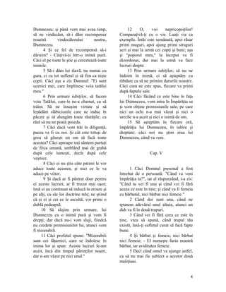 Dumnezeu; şi până vom mai avea timp,
să ne vindecăm, să-i dăm recompensa
noastră vindecătorului nostru,
Dumnezeu.
4 Şi ce fel de recompensă să-i
dăruim? - Căiţivă-ţi într-o inimă pură.
Căci el pe toate le ştie şi cercetează toate
inimile.
5 Să-i dăm lui slavă, nu numai cu
gura, ci cu tot sufletul şi să fim ca nişte
copii. Căci aşa a zis Domnul: "Ei sunt
ucenici mei, care împlinesc voia tatălui
meu."
6 Prin urmare iubiţilor, să facem
voia Tatălui, care-le ne-a chemat, ca să
trăim. Să ne însuşim virtute şi să
lepădăm slăbiciunile care ne induc în
păcate şi să alungăm toate răutăţile; ca
răul să nu ne poată poseda.
7 Căci dacă vom trăi în diligenţă,
pacea va fi cu noi. Şi cât este totuşi de
greu să găseşti un om să facă toate
acestea? Căci aproape toţi sântem purtaţi
de frica umană, umblând mai de grabă
după cele lumeşti, decât după cele
veşnice.
8 Căci ei nu ştiu câte patimi le vor
aduce toate acestea; şi nici ce le va
aduce pe viitor.
9 Şi dacă ar fi păstrat doar pentru
ei aceste lucruri, ar fi trecut mai uşor;
însă ei au continuat să inducă în eroare şi
pe alţi, cu ale lor doctrine rele; ne ştiind
că şi ei şi cei ce le ascultă, vor primi o
dublă pedeapsă.
10 Să slujim prin urmare, lui
Dumnezeu cu o inimă pură şi vom fi
drepţi; dar dacă nu-i vom sluji, fiindcă
nu credem promisiunilor lui, atunci vom
fi mizerabili.
11 Căci profetul spune: "Mizerabili
sunt cei făţarnici, care se îndoiesc în
inima lor şi spun: Aceste lucruri le-am
auzit, încă din timpul părinţilor noştri,
dar n-am văzut pe nici unul."
12 O, voi nepricopsiţilor!
Comparaţivă-ţi cu o vie. Luaţi via ca
exemplu. Întâi este semănată, apoi răsar
primi muguri, apoi ajung primi struguri
acri şi mai la urmă cei copţi şi buni; aşa
şi "poporul meu," la început va fi
dizordonat, dar mai la urmă va face
lucruri drepte.
13 Prin urmare iubiţilor, să nu ne
îndoim în inimă, ci să aşteptăm cu
răbdare ca să ne primim darurile noastre.
Căci cum ne este spus, fiecare va primi
după faptele sale.
14 Căci făcând ce este bine în faţa
lui Dumnezeu, vom intra în Împărăţia sa
şi vom obţine promisiunile sale; pe care
nici un ochi n-a mai văzut şi nici o
ureche n-a auzit şi nici o inimă de om.
15 Să aşteptăm în fiecare oră,
împărăţia lui Dumnezeu, în iubire şi
dreptate; căci noi nu ştim ziua lui
Dumnezeu, când va veni.
Cap. V
1 Căci Domnul presonal a fost
întrebat de o persoană: "Când va veni
împărăţia ta?", iar el răspunzând, i-a zis:
"Când tu vei fi una şi când vei fi fără
aceea ce este în tine; şi când va fi femeia
cu bărbatul, nici bărbat nici femeie."
2 Când doi sunt una, când ne
spunem adevărul unul altuia, atunci un
duh va fi în două trupuri.
3 Când vei fi fără ceea ce este în
tine, vrea să spună, când trupul tău
există, lasă-ţi sufletul curat să facă fapte
bune.
4 Şi bărbat şi femeie, nici bărbat
nici femeie; - El numeşte furia noastră
bărbat, iar aviditatea femeie.
5 Deci când omul va ajunge astfel,
ca să nu mai fie subiect a acestor două
maliţiuni.
4
 