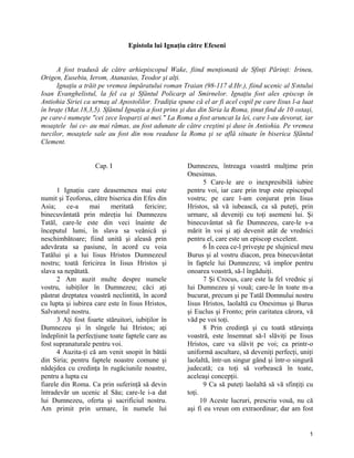 Epistola lui Ignaţiu către Efeseni
A fost tradusă de către arhiepiscopul Wake, fiind menţionată de Sfinţi Părinţi: Irineu,
Origen, Eusebiu, Ierom, Atanasius, Teodor şi alţi.
Ignaţiu a trăit pe vremea împăratului roman Traian (98-117 d.Hr.), fiind ucenic al Sntului
Ioan Evanghelistul, la fel ca şi Sfântul Policarp al Smirnelor. Ignaţiu fost ales episcop în
Antiohia Siriei ca urmaş al Apostolilor. Tradiţia spune că el ar fi acel copil pe care Iisus l-a luat
în braţe (Mat.18,3,5). Sfântul Ignaţiu a fost prins şi dus din Siria la Roma, ţinut find de 10 ostaşi,
pe care-i numeşte "cei zece leoparzi ai mei." La Roma a fost aruncat la lei, care l-au devorat, iar
moaştele lui ce- au mai rămas, au fost adunate de către creştini şi duse în Antiohia. Pe vremea
turcilor, moaştele sale au fost din nou readuse la Roma şi se află situate în biserica Sfântul
Clement.
Cap. I
1 Ignaţiu care deasemenea mai este
numit şi Teoforus, către biserica din Efes din
Asia; ce-a mai meritată fericire;
binecuvântată prin măreţia lui Dumnezeu
Tatăl, care-le este din veci înainte de
începutul lumi, în slava sa veănică şi
neschimbătoare; fiind unită şi aleasă prin
adevărata sa pasiune, în acord cu voia
Tatălui şi a lui Iisus Hristos Dumnezeul
nostru; toată fericirea în Iisus Hristos şi
slava sa nepătată.
2 Am auzit multe despre numele
vostru, iubiţilor în Dumnezeu; căci aţi
păstrat dreptatea voastră neclintită, în acord
cu lupta şi iubirea care este în Iisus Hristos,
Salvatorul nostru.
3 Aţi fost foarte stăruitori, iubiţilor în
Dumnezeu şi în sîngele lui Hristos; aţi
îndeplinit la perfecţiune toate faptele care au
fost supranaturale pentru voi.
4 Auzita-ţi că am venit snopit în bătăi
din Siria; pentru faptele noastre comune şi
nădejdea cu credinţa în rugăciunile noastre,
pentru a lupta cu
fiarele din Roma. Ca prin suferinţă să devin
întradevăr un ucenic al Său; care-le i-a dat
lui Dumnezeu, oferta şi sacrificiul nostru.
Am primit prin urmare, în numele lui
Dumnezeu, întreaga voastră mulţime prin
Onesimus.
5 Care-le are o inexpresibilă iubire
pentru voi, iar care prin trup este episcopul
vostru; pe care l-am conjurat prin Iisus
Hristos, să vă iubească, ca să puteţi, prin
urmare, să deveniţi cu toţi asemeni lui. Şi
binecuvântat să fie Dumnezeu, care-le s-a
mărit în voi şi aţi devenit atât de vrednici
pentru el, care este un episcop excelent.
6 În ceea ce-l priveşte pe slujnicul meu
Burus şi al vostru diacon, prea binecuvântat
în faptele lui Dumnezeu; vă implor pentru
onoarea voastră, să-l îngăduiţi.
7 Şi Crocus, care este la fel vrednic şi
lui Dumnezeu şi vouă; care-le în toate m-a
bucurat, precum şi pe Tatăl Domnului nostru
Iisus Hristos, laolaltă cu Onesimus şi Burus
şi Euclus şi Fronto; prin caritatea cărora, vă
văd pe voi toţi.
8 Prin credinţă şi cu toată stăruinţa
voastră, este însemnat să-l slăviţi pe Iisus
Hristos, care va slăvit pe voi; ca printr-o
uniformă ascultare, să deveniţi perfecţi, uniţi
laolaltă, într-un singur gând şi într-o singură
judecată; ca toţi să vorbească în toate,
aceleaşi concepţii.
9 Ca să puteţi laolaltă să vă sfinţiţi cu
toţi.
10 Aceste lucruri, prescriu vouă, nu că
aşi fi eu vreun om extraordinar; dar am fost
1
 