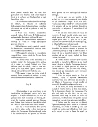 bătut pentru numele Său. Nu sânt încă
perfect în Iisus Hristos, însă acum încep să
învăţ şi să vorbesc, voi fiind confraţi ai mei,
laolaltă cu mine.
11 Căci sântem conlucrători în credinţă,
în sfaturi, în răbdare, în suferinţă
îndelungată; şi am fost primul care v-am luat
şi exortat, ca toţi să ne grăbim ai sluji lui
Dumnezeu.
12 Căci Iisus Hristos, inseparabila
noastră viaţă, a fost trimis de Tatăl; precum
episcopi sânt după voia lui Iisus Hristos.
13 De aceea vă chemăm ca împreună să
umblaţi în acord cu voinţa episcopilor,
precum şi faceţi.
14 Căci faimoşi noştri enoriaşi, vrednici
lui Dumnezeu, corespund cu episcopi exact
ca şi cordelinele unei harfe.
15 De aceea în armonia şi concordanţa
voastră Iisus Hristos cântă; iar fiecare dintre
voi întocmeşte corul.
16 Ca toate notele să fie de iubire şi să
ridice o cântare lui Dumnezeu, într-o unitate
şi o voce, să cântaţi Tatălui prin Iisus
Hristos; până la sfârşit, când vă vor auzi
ambi şi vă vor primi faptele voastre, căci
sânteţi întradevăr membrele fiului său.
17 De aceea vă este cu câştig vouă să
umblaţi într-o armonie de unitate, să aveţi
întodeauna binecuvântarea lui Dumnezeu.
Cap. II
1 Căci dacă eu în aşa scurt timp, m-am
familiarizat cu episcopul vostru, nu în sens
trupesc ci în sens duhovnicesc; cu atât mă
gândesc mai mult că sunteţi voi fericiţi, că-l
aveţi în preajma voastră, precum biserica
este faţă de Iisus Hristos şi Iisus Hristos faţă
de Tatăl, ca toate să fie unite într-o unitate.
2 Să nu se înşele nimeni; dacă cineva
n-a fost în altar, acela a fost deprivat de
pâinea lui Dumnezeu. Căci dacă rugăciunile
a doi credincioşi au aşa putere, cu atât mai
multă putere va avea episcopul şi biserica
întreagă.
3 Aceia care nu vin laolaltă şi în
acelaşi loc cu el, este mândru de sine şi deja
s-a şi condamnat singur. Căci scis este:
"Dumnezeu urăşte mândria." Să luăm aminte
prin urmare, să nu ne ridicăm împotriva
episcopilor, ca să putem fi un subiect al lui
Dumnezeu.
4 Cu cât mai mult cineva îl vede pe
episcop a fi tăcut, cu atât să aibe mai mare
stimă pentru el. Căci acela care l-a pus
stăpân peste casa sa, ştie de ce la pus.
Evident este că trebuie să privim la episcop,
la fel ca la Dumnezeu în persoană.
5 Şi întradevăr Onesimus are merite
deosebite în ordinea dreaptă a voastră, în
Dumnezeu; ca toţi să trăiţi în adevăr şi nici o
erezie să nu se manifeste printre voi. Căci
nimănui să nu vă rugaţi, înafară de Iisus
Hristos, în adevăr.
6 Fiindcă au fost unii care prin viclenie
au căutat la numele lui Hristos; şi au făcut
lucruri deşarte în faţa lui Dumnezeu, de care
voi trebuie să fugiţi, precum aţi fugit de
fiarele sălbatice. Căci ei sânt câini turbaţi,
care muşcă pe neaşteptate; care trebuiesc
vindecaţi, dar din greu.
7 Este un singur medic şi fizic şi
spiritual, făcut şi nefăcut, Dumnezeu
incarnat; viaţa ce-a adevărată din moarte, a
lui Maria şi Dumnezeu; primul posibil şi
imposibil; Iisus Hristos Domnul nostru.
8 De aceea, nu lăsaţi pe nimeni să vă
inducă în eroare, cum na-ţi lăsat până acum,
fiţi în întregime slujnici lui Dumnezeu. Cu
atât mai mult, cu cât între voi nu este
dezacord; deci trăiţi în acord cu voia lui
Dumnezeu. Sufletul meu este pentru voi şi
eu exalt de bucuria biserici voastre din Efes.
9 Cei ce sânt din carne, nu pot făptui
fapte duhovniceşti şi nici invers. Cel care are
înflăcărare, nu poate fi infidel şi nici cel
infidel, nu poate avea înflăcărare. Însă chiar
acele lucruri pe care le faceţi în acord cu
2
 